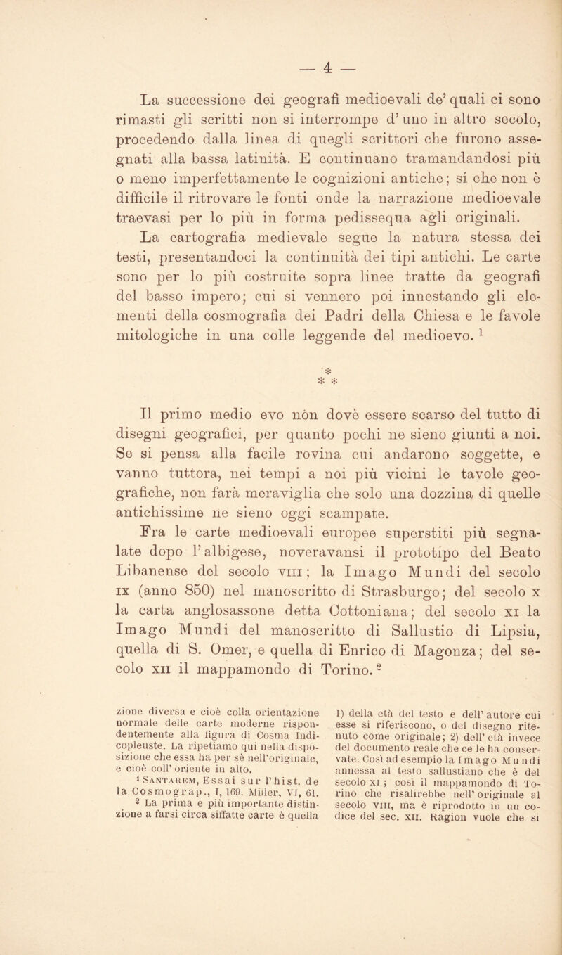 La successione dei geografi medioevali de’ quali ci sono rimasti gli scritti non si interrompe d’ uno in altro secolo, procedendo dalla linea di quegli scrittori che furono asse- gnati alla bassa latinità. E continuano tramandandosi più o meno imperfettamente le cognizioni antiche ; si che non è difficile il ritrovare le fonti onde la narrazione medioevale traevasi per lo più in forma pedissequa agli originali. La cartografìa medievale segue la natura stessa dei testi, presentandoci la continuità dei tipi antichi. Le carte sono per lo più costruite sopra linee tratte da geografi del basso impero; cui si vennero poi innestando gli ele- menti della cosmografia dei Padri della Chiesa e le favole mitologiche in una colle leggende del medioevo. 1 * * * Il primo medio evo non dovè essere scarso del tutto di disegni geografici, per quanto pochi ne sieno giunti a noi. Se si pensa alla facile rovina cui andarono soggette, e vanno tuttora, nei tempi a noi più vicini le tavole geo- grafiche, non farà meraviglia che solo una dozzina di quelle antichissime ne sieno oggi scampate. Fra le carte medioevali europee superstiti più segna- late dopo i’albigese, noveravansi il prototipo del Beato Libanense del secolo vm; la Imago Mundi del secolo ix (anno 850) nel manoscritto di Strasburgo; del secolo x la carta anglosassone detta Cottoniana; del secolo xi la Imago Mundi del manoscritto di Sallustio di Lipsia, quella di S. Omer, e quella di Enrico di Magonza; del se- colo xii il mappamondo di Torino.2 zione diversa e cioè colla orientazione normale delle carte moderne rispon- dentemente alla figura di Cosma Indi- copleuste. La ripetiamo qui nella dispo- sizione che essa ha per sè nell’originale, e cioè coll’oriente in alto. 1 Santarem, Essai sur l’hist. de la Cosmograp., I, 169. Miller, Vf, 61. 2 La prima e più importante distin- zione a farsi circa siffatte carte è quella 1) della età del testo e dell’ autore cui esse si riferiscono, o del disegno rite- nuto come originale; 2) dell’età invece del documento reale che ce le ha conser- vate. Così ad esempio la Imago Mundi annessa al testo sallustiano che è del secolo xi ; così il mappamondo di To- rino che risalirebbe nell’ originale al secolo vm, ma è riprodotto in un co- dice del sec. xn. Ragion vuole che si