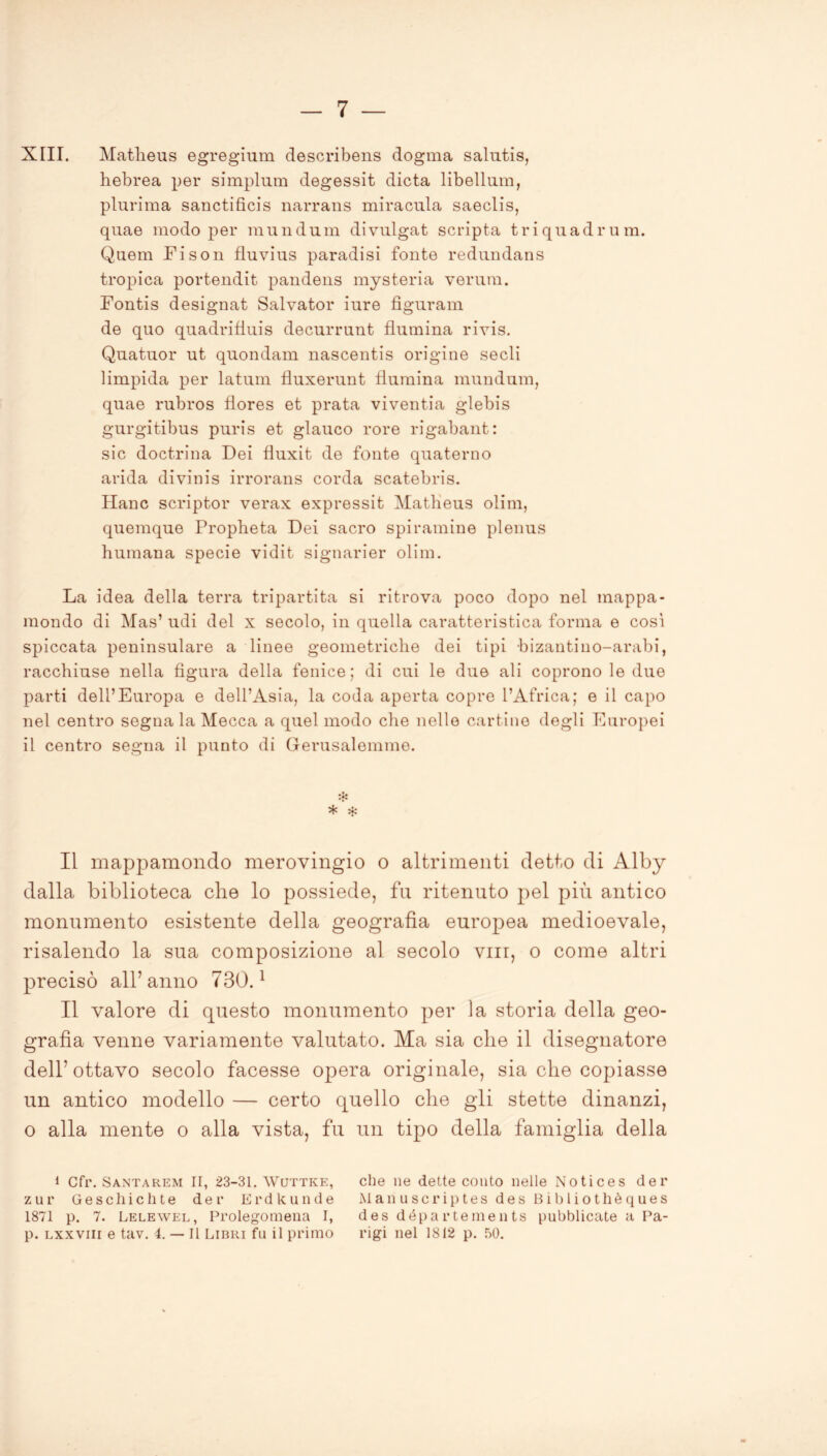 XIII. Matlieus egregium describens dogma salntis, hebrea per simplum degessit dieta libellum, plurima sanctificis narrans miracula saeclis, quae modo per mundum divulgat scripta triquadrum. Quem Fison fluvius paradisi fonte redundans tropica portendit pandens mysteria veruni. Fontis designat Salvator iure fìguram de quo quadrifiuis decurrunt flumina rivis. Quatuor ut quondam nascentis origine sedi limpida per latum fluxerunt flumina mundum, quae rubros fìores et prata viventia glebis gurgitibus puris et glauco rore rigabant: sic doctrina Dei fluxit de fonte quaterno arida divinis irrorans corda scatebris. Hanc scriptor verax expressit Matlieus olim, quemque Propheta Dei sacro spiramine plenus Fumana specie vidit signarier olim. La idea della terra tripartita si ritrova poco dopo nel mappa- mondo di Mas’ udi del x secolo, in quella caratteristica forma e così spiccata peninsulare a linee geometriche dei tipi bizantino-arabi, racchiuse nella figura della fenice; di cui le due ali coprono le due parti dell’Europa e dell’Asia, la coda aperta copre l’Africa; e il capo nel centro segna la Mecca a quel modo che nelle cartine degli Europei il centro segna il punto di Gerusalemme. * Il mappamondo merovingio o altrimenti detto di Alby dalla biblioteca che lo possiede, fu ritenuto pel più antico monumento esistente della geografia europea medioevale, risalendo la sua composizione al secolo vili, o come altri precisò all’anno 730.1 Il valore di questo monumento per la storia della geo- grafia venne variamente valutato. Ma sia che il disegnatore dell’ottavo secolo facesse opera originale, sia che copiasse un antico modello — certo quello che gli stette dinanzi, o alla mente o alla vista, fu un tipo della famiglia della i Cfr. Santarem II, 23-31. Wuttke, zur Geschichte dei- Erdkunde 1871 p. 7. Lelewel, Prolegomena I, p. lxxviii e tav. 4. — Il Libri fu il primo che ne dette conto nelle Notices dei’ Manuscriptes des Bibliothèques des départements pubblicate a Pa- rigi nel 1812 p. 50.