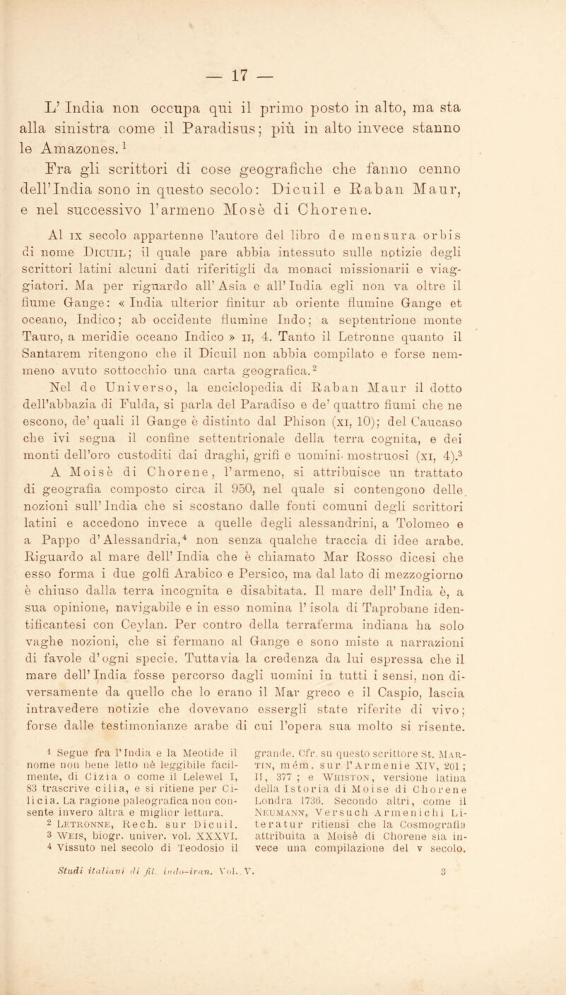 L’ India non occupa qui il primo posto in alto, ma sta alla sinistra come il Paradisus; più in alto invece stanno le Amazones.1 Fra gli scrittori di cose geograficlie che fanno cenno dell’India sono in questo secolo: Dieuil e Raban Maur, e nel successivo l’armeno Mose di C li or e ne. Al ix secolo appartenne l’autore del libro de in e usura orbis di nome Dicuil; il quale pare abbia intessuto sulle notizie degli scrittori latini alcuni dati riferitigli da monaci missionarii e viag- giatori. Ma per riguardo all’ Asia e all’ India egli non va oltre il fiume Gange: «India ulterior finitur ab oriente fiumine Gange et oceano, Indico ; ab occidente flamine Indo ; a septentrione monte Tauro, a meridie oceano Indico » u, 4. Tanto il Letronne quanto il Santarem ritengono che il Dicuil non abbia compilato e forse nem- meno avuto sottocchio una carta geografica.2 Nel de Universo, la encicdopedia di Raban Maur il dotto dell’abbazia di Fulda, si parla del Paradiso e de’ quattro fiumi che ne escono, de’quali il Gange è distinto dal Phison (xi, 10); del Caucaso che ivi segna il confine settentrionale della terra cognita, e dei monti dell’oro custoditi dai draghi, grifi e uomini- mostruosi (xi, 4).3 A Moisè di Chorene, l’armeno, si attribuisce un trattato di geografia composto circa il 950, nel quale si contengono delle, nozioni sull’ India che si scostano dalle fonti comuni degli scrittori latini e accedono invece a quelle degli alessandrini, a Tolomeo e a Pappo d’Alessandria,4 non senza qualche traccia di idee arabe. Riguardo al mare dell’ India che è chiamato Mar Rosso dicesi che esso forma i due golfi Arabico e Persico, ma dal lato di mezzogiorno è chiuso dalla terra incognita e disabitata. Il mare dell’ India ò, a sua opinione, navigabile e in esso nomina l’isola di Taprobane iden- tificantesi con Ceylan. Per contro della terraferma indiana ha solo vaghe nozioni, che si fermano al Gange e sono miste a narrazioni di favole d’ogni specie. Tuttavia la credenza da lui espressa che il mare dell’India fosse percorso dagli uomini in tutti i sensi, non di- versamente da quello che lo erano il Mar greco e il Caspio, lascia intravedere notizie che dovevano essergli state riferite di vivo; forse dalle testimonianze arabe di cui l’opera sua molto si risente. 1 Segue fra l’India e la Meotide il nome non bene letto nè leggibile facil- mente, di Cizia o come il Lelewel I, 83 trascrive cilia, e si ritiene per Ci- licia. La ragione paleografica non con- sente invero altra e miglior lettura. 2 Letronne, Rech. sur Dicuil. 3 Weis, biogr. univer. voi. XXXVI. 4 Vissuto nel secolo di Teodosio il grande. Cfr. su questo scrittore St. Mar- tin, mém. sur f Armenie XIV, 201; II, 377 ; e Whiston, versione latina della Istoria di Moise di Chorene Londra 1736. Secondo altri, come il Neumann, Versucli Armeni chi Li- teratur ritiensi che la Cosmografia attribuita a Moisè di Chorene sia in- vece una compilazione del v secolo. Stadi italiani di fil. indn-iran. Voi. V. 3