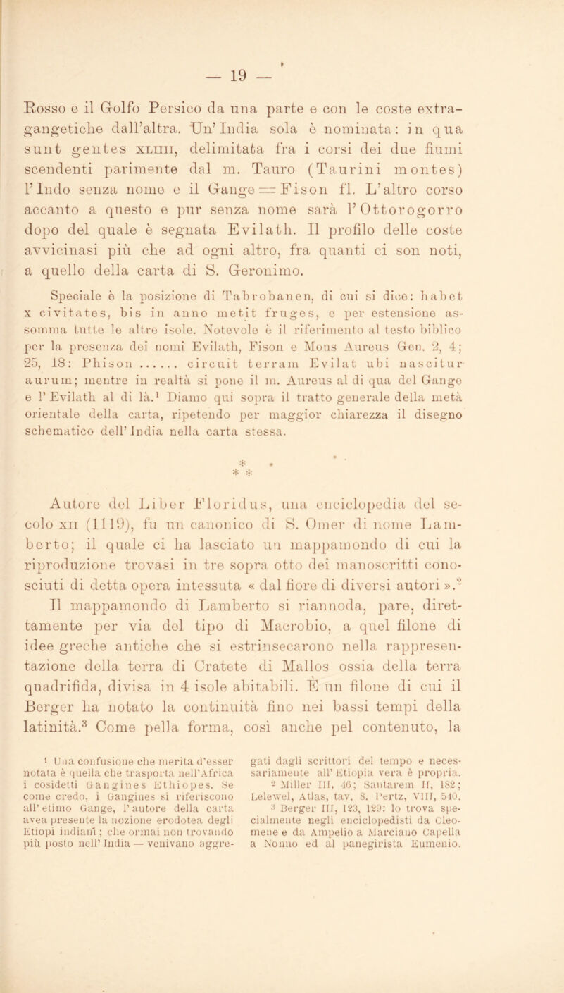 Rosso e il Golfo Persico da una parte e con le coste extra- gangetiche dall’altra. Un’India sola è nominata: in qua sunt gentes xliiii, delimitata fra i corsi dei due fiumi scendenti parimente dal m. Tauro (Taurini montes) l’Indo senza nome e il Gange “Fison fi. L’altro corso accanto a questo e pur senza nome sarà 1’ Ottorogorro dopo del quale è segnata Evilatli. 11 profilo delle coste avvicinasi più die ad ogni altro, fra quanti ci son noti, a quello della carta di S. Geronimo. Speciale è la posizione di Tabrobanen, di cui si dice: li ab et x civitates, bis in anno metit fruges, e per estensione as- somma tutte le altre isole. Notevole è il riferimento al testo biblico per la presenza dei nomi Evilath, Fison e Mous Aureus Gen. 2, 4; 25, 18: Pili son circuit terranei Evilat ubi nasci tur aurum; mentre in realtà si pone il m. Aureus al di qua del Gange e 1’Evilath al di là.1 * Diamo qui sopra il tratto generale della metà orientale della carta, ripetendo per maggior chiarezza il disegno schematico dell’ India nella carta stessa. Autore del Li ber Floridu s, una enciclopedia del se- colo xn (1119), fu un canonico di S. Omer di nome Lam- berto; il quale ci lia lasciato un mappamondo di cui la riproduzione trovasi in tre sopra otto dei manoscritti cono- sciuti di detta opera intessuta « dal fiore di diversi autori ».- Il mappamondo di Lamberto si riannoda, pare, diret- tamente per via del tipo di Macrobio, a quel filone di idee greche antiche che si estrinsecarono nella rappresen- tazione della terra di Cratete di Mallos ossia della terra quadrifida, divisa in 4 isole abitabili. E un filone di cui il Berger ha notato la continuità fino nei bassi tempi della latinità.3 Come pella forma, così anche pel contenuto, la 1 Una confusione che inerita d’esser notata è quella che trasporta nell’Africa i cosidetti Cangi ne s Ethiopes. Se come credo, i Gangines si riferiscono all’etimo Gange, l’autore della carta avea presente la nozione erodotea degli Etiopi indiani ; che ormai non trovando più posto nell’ India — venivano aggre- gati dagli scrittori del tempo e neces- sariamente all’ Etiopia vera è propria. -Miller III, 46; Santarem II, 182; Lelewel, Atlas, tav. 8. l’ertz, Vili, 510. a Berger III, 123, 129: lo trova spe- cialmente negli enciclopedisti da Cleo- meue e da Ampelio a Marciano Capella a Nonno ed al panegirista Eumenio.