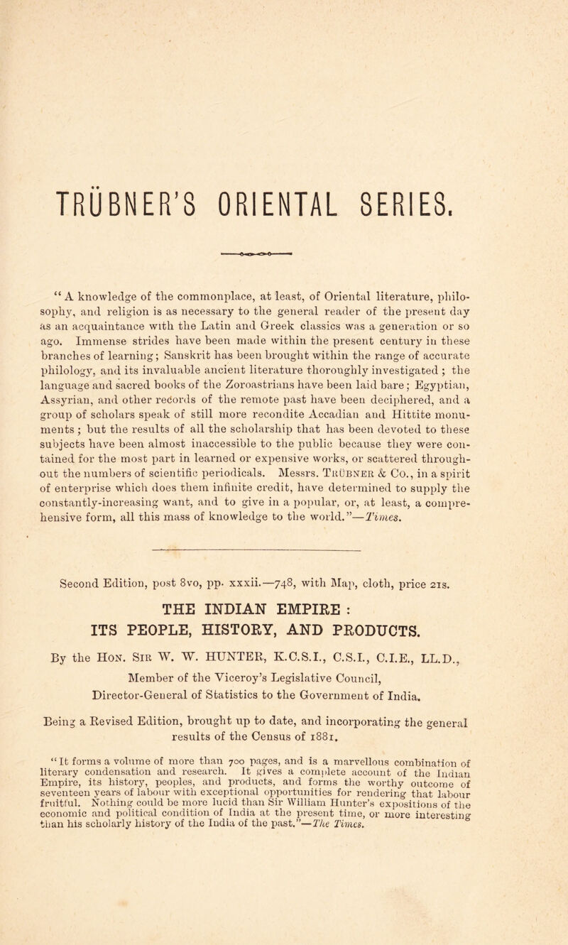 SERIES. TRUBNER’S ORIENTAL “A knowledge of the commonplace, at least, of Oriental literature, philo- sophy, and religion is as necessary to the general reader of the present day as an acquaintance with the Latin and Greek classics was a generation or so ago. Immense strides have been made within the present century in these branches of learning; Sanskrit has been brought within the range of accurate philology, and its invaluable ancient literature thoroughly investigated ; the language and sacred books of the Zoroastrians have been laid bare; Egyptian, Assyrian, and other records of the remote past have been deciphered, and a group of scholars speak of still more recondite Accadian and Hittite monu- ments ; but the results of all the scholarship that has been devoted to these subjects have been almost inaccessible to the public because they were con- tained for the most part in learned or expensive works, or scattered through- out the numbers of scientific periodicals. Messrs. Trubxer & Co., in a spirit of enterprise which does them infinite credit, have determined to supply the constantly-increasing want, and to give in a popular, or, at least, a compre- hensive form, all this mass of knowledge to the world.”—Times. Second Edition, post 8vo, pp. xxxii.—748, with Map, cloth, price 21s. THE INDIAN EMPIRE : ITS PEOPLE, HISTORY, AND PRODUCTS. By the Hon. Sir W. W. HUNTER, K.C.S.I., C.S.I., C.I.E., LL.D., Member of the Viceroy’s Legislative Council, Director-General of Statistics to the Government of India. Being a Revised Edition, brought up to date, and incorporating the general results of the Census of 1881. “It forms a volume of more than 700 pages, and is a marvellous combination of literary condensation and research. It gives a complete account of the Indian Empire, its history, peoples, and products, and forms the worthy outcome of seventeen years of labour with exceptional opportunities for rendering that labour fruitful. Nothing could be more lucid than Sir William Hunter’s expositions of the economic and political condition of India at the present time, or more interesting than his scholarly history of the India of the past.”—The Times.