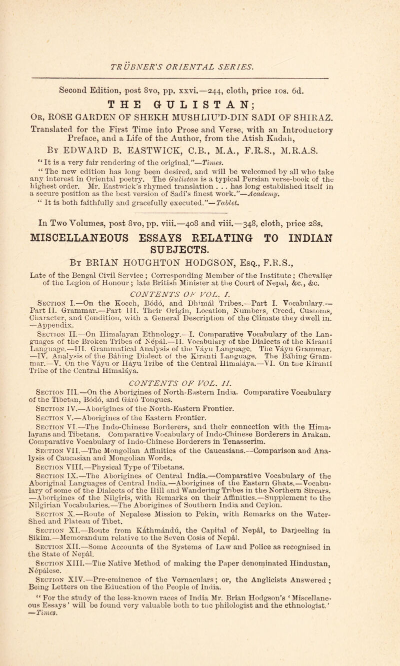 Second Edition, post 8vo, pp. xxvi.—244, clotli, price 10s. 6d. THE 6 U L I ST A N; Or, ROSE GARDEN OF SHEKH MUSHLIU’D-DIN SADI OF SHIRAZ. Translated for the First Time into Prose and Yerse, with an Introductory Preface, and a Life of the Author, from the Atish Kadah, By EDWARD B. EAST WICK, C.B., M.A., F.R.S., M.R.A.S. “ It is a very fair rendering of the original.”—Times. “ The new edition has long been desired, and will be welcomed by all who take any interest in Oriental poetry. The Gulistan is a typical Persian verse-book of the highest order. Mr. Eastwick’s rhymed translation . . . has long established itself in a secure position as the best version of Sadi’s finest work.”—Academy. “ It is both faithfully and gracefully executed.”—Tablet. In Two Volumes, post 8vo, pp. viii.—408 and viii.—348, cloth, price 28s. MISCELLANEOUS ESSAYS RELATING TO INDIAN SUBJECTS. By BRIAN HOUGHTON HODGSON, Esq., F.R.S., Late of the Bengal Civil Service ; Corresponding Member of the Institute ; Chevalier of the Legion of Honour ; late British Minister at the Court of Nepal, &c., &c. CONTENTS OB VOL. /. Section I.—On the Kocch, B6d6, and Dhimal Tribes.—Part I. Vocabulary.— Part II. Grammar.—Part III. Their Origin, Location, Numbers, Creed, Customs, Character, and Condition, with a General Description of the Climate they dwell in. —Appendix. Section II.—On Himalayan Ethnology.—I. Comparative Vocabulary of the Lan- guages of the Broken Tribes of N4pal.—II. Vocabulary of the Dialects of the Kiranti Language.-—III. Grammatical Analysis of the Vayu Language. The Vdyu Grammar. —IV. Analysis of the Bailing Dialect of the Kiranti language. The Balling Gram- mar.—V. On the Vayu or Hayu Tribe of the Central Himalaya.—VI. On tne Kiranti Tribe of the Central Himalaya. CONTENTS OF VOL. II. Section III.—On the Aborigines of North-Eastern India. Comparative Vocabulary of the Tibetan, Bbdo, and Garo Tongues. Section IV.—Aborigines of the North-Eastern Frontier. Section V.—Aborigines of the Eastern Frontier. Section VI.—The Indo-Chinese Borderers, and their connection with the Hima- layans and Tibetans. Comparative Vocabulary of Indo-Chinese Borderers in Arakan. Comparative Vocabulary of Indo-Chinese Borderers in Tenasserim. Section VII.—The Mongolian Affinities of the Caucasians.—Comparison and Ana- lysis of Caucasian and Mongolian Words. Section VIII.—Physical Type of Tibetans. Section IX.—The Aborigines of Central India.—Comparative Vocabulary of the Aboriginal Languages of Central India.—Aborigines of the Eastern Ghats.—Vocabu- lary of some of the Dialects of the Hill and Wandering Tribes in the Northern Sircars. —Aborigines of the Nilgiris, with Remarks on their Affinities.—Supplement to the Nilgirian Vocabularies.—The Aborigines of Southern India and Ceylon. Section X.—Route of Nepalese Mission to Pekin, with Remarks on the Water- shed and Plateau of Tibet. Section XI.—Route from K&thm&ndu, the Capital of Nepal, to Darjeeling in Sikim.—Memorandum relative to the Seven Cosis of Nepal. Section XII.—Some Accounts of the Systems of Law and Police as recognised in the State of Nepal. Section XIII.—The Native Method of making the Paper denominated Hindustan, Nepalese. Section XIV.—Pre-eminence of the Vernaculars; or, the Anglicists Answered ; Being Letters on the Education of the People of India. “ For the study of the less-known races of India Mr. Brian Hodgson’s * Miscellane- ous Essays ’ will be found very valuable both to tuc philologist and the ethnologist.’ —Times.