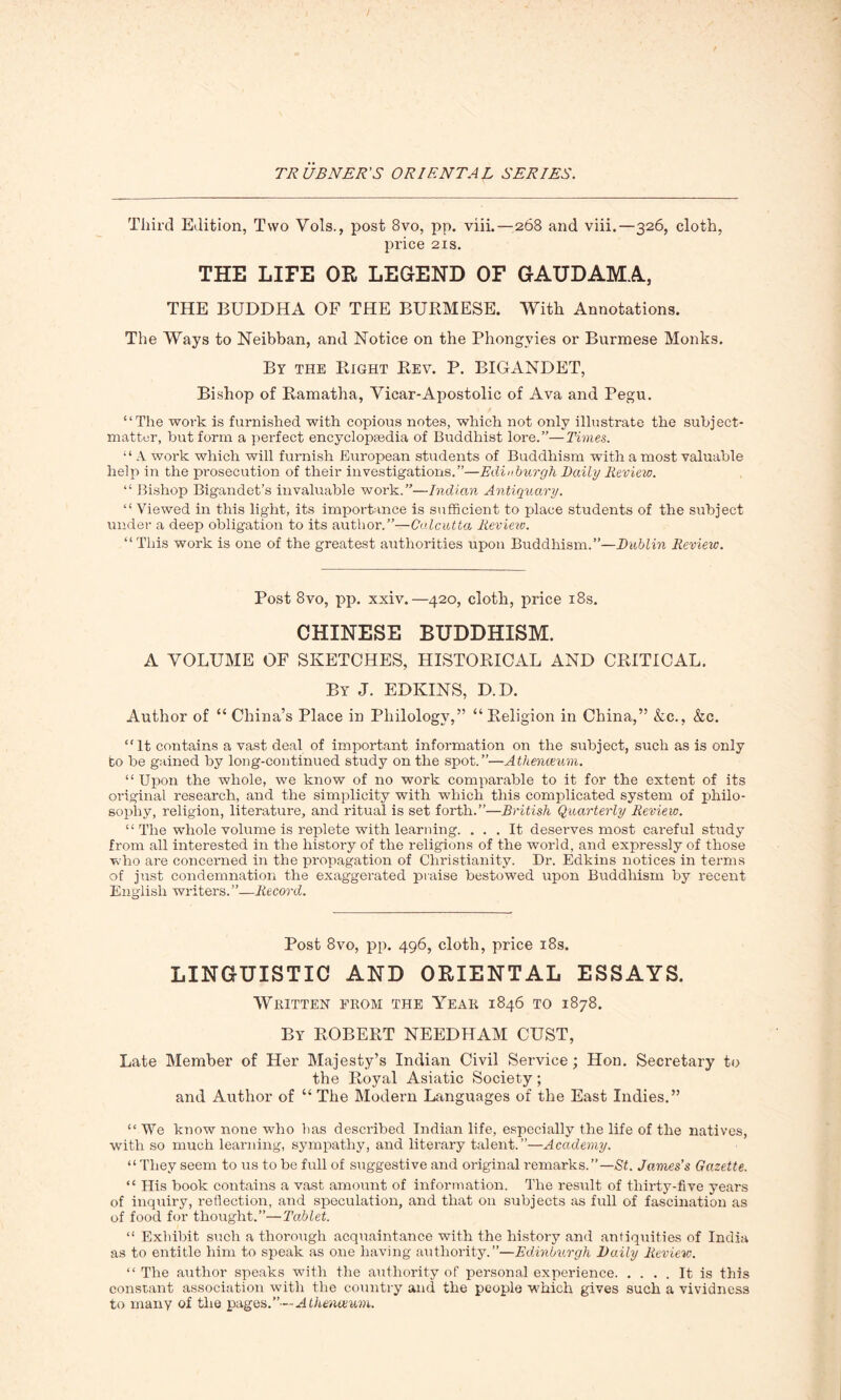 Third Edition, Two Vols., post 8vo, pp. viii.—268 and viii.—326, cloth, price 21s. THE LIFE OR LEGEND OF GAUDAMA, THE BUDDHA OF THE BURMESE. With Annotations. The Ways to Neibban, and Notice on the Phongyies or Burmese Monks. By the Right Rev. P. BIGANDET, Bishop of Ramatha, Vicar-Apostolic of Ava and Pegu. “The work is furnished with copious notes, which not only illustrate the subject- matter, but form a perfect encyclopaedia of Buddhist lore.”—Times. “ A work which will furnish European students of Buddhism with a most valuable help in the prosecution of their investigations.”—Edinburgh Daily Review. “ Bishop Bigandet’s invaluable work.”—Indian Antiquary. “ Viewed in this light, its importance is sufficient to place students of the subject under a deep obligation to its author.”—Calcutta Review. “ This work is one of the greatest authorities upon Buddhism.”—Dublin Review. Post 8vo, pp. xxiv.—420, cloth, price 18s. CHINESE BUDDHISM. A VOLUME OF SKETCHES, HISTORICAL AND CRITICAL. By J. EDKINS, D.D. Author of “ China’s Place in Philology,” “Religion in China,” &c., &c. “It contains a vast deal of important information on the subject, such as is only to be gained by long-continued study on the spot.”—Athenaeum. “ Upon the whole, we know of no work comparable to it for the extent of its original research, and the simplicity with which this complicated system of philo- sophy, religion, literature, and ritual is set forth.”—British Quarterly Review. “ The whole volume is replete with learning. ... It deserves most careful study from all interested in the history of the religions of the world, and expressly of those who are concerned in the propagation of Christianity. Dr. Edkins notices in terms of just condemnation the exaggerated praise bestowed upon Buddhism by recent English writers.”—Record. Post 8vo, pp. 496, cloth, price 18s. LINGUISTIC AND ORIENTAL ESSAYS. Written from the Year 1846 to 1878. By ROBERT NEEDHAM CUST, Late Member of Her Majesty’s Indian Civil Service; Hon. Secretary to the Royal Asiatic Society; and Author of “ The Modern Languages of the East Indies.” “ We know noire who has described Indian life, especially the life of the natives, with so much learning, sympathy, and literary talent.”—Academy. “ They seem to us to be full of suggestive and original remarks.”—St. James’s Gazette. “ His book contains a vast amount of information. The result of thirty-five years of inquiry, reflection, and speculation, and that on subjects as full of fascination as of food for thought.”—Tablet. “ Exhibit such a thorough acquaintance with the history and antiquities of India as to entitle him to speak as one having authority.”—Edinburgh Daily Review. “ The author speaks with the authority of personal experience It is this constant association with the country and the people which gives such a vividness to many of the pages.”— Athenaeum.