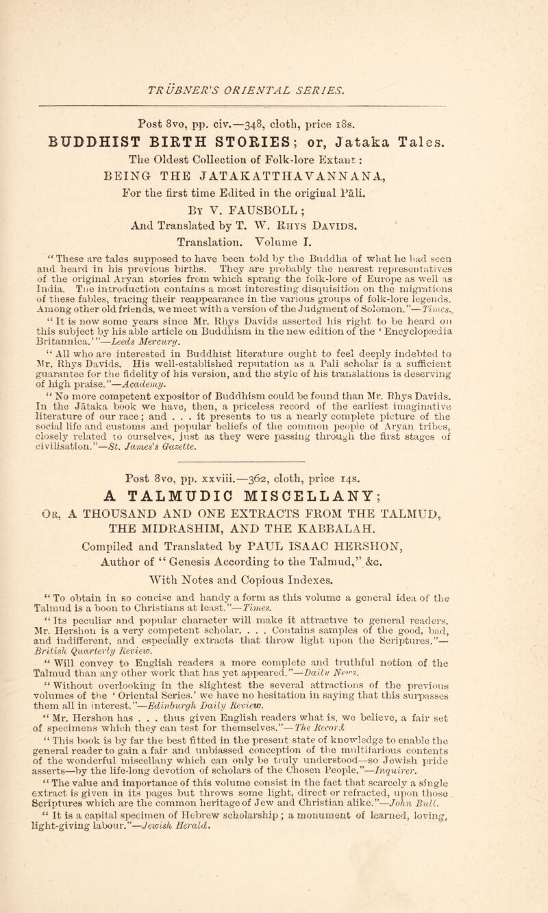 Post 8vo, pp. civ.—348, cloth, price 18s. BUDDHIST BIRTH STORIES; or, Jataka Tales. The Oldest Collection of Folk-lore Extant: BEING THE J AT AK ATTHAVANN ANA, For the first time Edited in the original Pali. By Y. FAUSBOLL ; And Translated by T. W. Rhys Davids. Translation. Volume I. “These are tales supposed to have been told by the Buddha of what lie had seen and heard in his previous births. They are probably the nearest representatives of the original Aryan stories from which sprang the folk-lore of Europe as well as India. Toe introduction contains a most interesting disquisition on the migrations of these fables, tracing their reappearance in the various groups of folk-lore legends. Among other old friends, we meet with a version of the Judgment of Solomon.”—Times., “ It is now some years since Mr. Rhys Davids asserted his right to be heard on this subject by his able article on Buddhism in the new edition of the ‘ Encyclopedia Britannica.”’—Leeds Mercury. “ All who are interested in Buddhist literature ought to feel deeply indebted to Mr. Rhys Davids. His well-established reputation as a Pali scholar is a sufficient guarantee for the fidelity of his version, and the style of his translations is deserving of high praise.”—Academy. “ No more competent expositor of Buddhism could be found than Mr. Rhys Davids. In the Jataka book we have, then, a priceless record of the earliest imaginative literature of our race; and ... it presents to us a nearly complete picture of the social life and customs and popular beliefs of the common people of Aryan tribes, closely related to ourselves, just as they were passing through the first stages of civilisation.”—St. James’s Gazette. Post 8vo, pp. xxviii.—362, cloth, price 14s. A TALMUDIC MISCELLANY; Or, A THOUSAND AND ONE EXTRACTS FROM THE TALMUD, THE MIDRASHIM, AND THE KABBALAH. Compiled and Translated by PAUL ISAAC HERSHON, Author of “ Genesis According to the Talmud,” &c. With Notes and Copious Indexes. “ To obtain in so concise and handy a form as this volume a general idea of the Talmud is a boon to Christians at least.”—Times. “ Its peculiar and popular character will make it attractive to general readers. Mr. Hershon is a very competent scholar. . . . Contains samples of the good, had, and indifferent, and especially extracts that throw light upon the Scriptures.”— British Quarterly Review. “ Will convey to English readers a more complete and truthful notion of the Talmud than any other work that has yet appeared.”—Daily No’-s. “ Without overlooking in the slightest the several attractions of the previous volumes of the ‘ Oriental Series.’ we have no hesitation in saying that this surpasses them all in interest.”—Edinburgh Daily Review. “ Mr. Hershon has . . . thus given English readers what is, we believe, a fair set of specimens which they can test for themselves.”— The Record “ This book is by far the best fitted in the present state of knowledge to enable the general reader to gain a fair and unbiassed conception of the multifarious contents of the wonderful miscellany which can only he truly understood—so Jewish pride asserts—by the life-long devotion of scholars of the Chosen People.”—Inquirer. “ The value and importance of this volume consist in the fact that scarcely a single extract is given in its pages hut throws some light, direct or refracted, upon those Scriptures which are the common heritage of Jew and Christian alike.”—John Bull. “ It is a capital specimen of Hebrew scholarship ; a monument of learned, loving, light-giving labour.”—Jewish Herald.