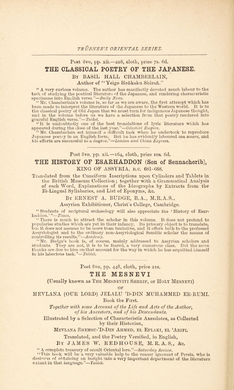 Post 8vo, pp. xii.—228, cloth, price 7s. 6d. THE CLASSICAL POETRY OF THE JAPANESE. By BASIL HALL CHAMBERLAIN, Author of “ Yeigo Hehkaku Shiran.” “ A very curious volume. The author has manifestly devoted much labour to the task of studying the poetical literature of the Japanese, and rendering characteristic specimens into English verse.”—Daily News. “ Mr. Chamberlain’s volume is, so far as we are aware, the first attempt which has been made to interpret the literature of the Japanese to the Western world. It is to the classical poetry of Old Japan that we must turn for indigenous Japanese thought, and in the volume before us we have a selection from that poetry rendered into graceful English verse.”—Tablet. “ It is undoubtedly one of the best translations of lyric literature which has appeared during the close of the last year.”—Celestial Empire. “ Mr. Chamberlain set himself a difficult task when he undertook to reproduce Japanese poetiy in an English form. But he has evidently laboured con amove, and his efforts are successful to a degree,’’-^London and China Express. Post 8vo, pp. xii.—164, cloth, price 10s. 6d. THE HISTORY OF ESARHADDON (Son of Sennacherib), KING OF ASSYRIA, b.c. 681-668. Translated from the Cuneiform Inscriptions upon Cylinders and Tablets in tiie British Museum Collection; together with a Grammatical Analysis of each Word, Explanations of the Ideographs by Extracts from the Bi-Lingual Syllabaries, and List of Eponyms, &c. By ERNEST A. BUDGE, B.A., M.R.A.S., Assyrian Exhibitioner, Christ’s College, Cambridge. “Students of scriptural archaeology will also appreciate the ‘History of Esar- lmddon.’ ”—Times. “There is much to attract the scholar in this volume. It does not pretend to popularise studies which are yet in their infancy. Its primary object is to translate, but it does not assume to be more than tentative, and it offers both to the professed Assyriologist and to the ordinary non-Assyriological Semitic scholar the means of controlling its results.”—Academy. “Mr. Budge’s book is, of course, mainly addressed to Assyrian scholars and students. They are not, it is to be feared, a very numerous class. But the more thanks are due to him on that account for the way in which he has acquitted himself in his laborious task.”—Tablet. Post 8vo, pp. 448, cloth, price 21s. THE MESNEVI (Usually known as The Mesneviyi Sherif, or Holy Mesnevi) of MEVLANA (OUR LORD) JELALU ’D-DIN MUHAMMED ER-RUMI. Book the First. Together with some Account of the Life and Acts of the Author, of his Ancestors, and of his Descendants. Illustrated by a Selection of Characteristic Anecdotes, as Collected by their Historian, Mevlana Shemsu-’D-Din Ahmed, el Eflaki, el ‘Arifi. Translated, and the Poeti'y Versified, in English, By JAMES W. REDHOUSE, M. R. A. S., &c. “ A complete treasury of occult Oriental lore.”—Saturday Review. “This book will be a very valuable help to the reader ignorant of Persia, who is desirous of obtaining an insight into a very important department of the literature extant in that language.”—Tablet.