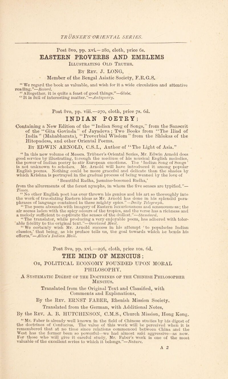 Post 8vo, pp. xvi..— 280, cloth, price 6s. EASTERN PROVERBS AND EMBLEMS Illustrating Old Truths. By Rev. J. LONG, Member of the Bengal Asiatic Society, F.R.G.S. “ We regard the book as valuable, and wish for it a wide circulation and attentive reading. ”—Record. “ Altogether, it is quite a feast of good things.”—Globe. “ It is full of interesting matter.”—Antiquary. Post 8vo, pp. viii.—270, cloth, price 7s. 6d. INDIAN POETRY; Containing a New Edition of the “ Indian Song of Songs,” from the Sanscrit of the “Gita Govinda” of Jayadeva ; Two Books from “The Iliad of India” (Mahabharata), “Proverbial Wisdom” from the Shlokas of the Hitopadesa, and other Oriental Poems. By EDWIN ARNOLD, C.S.I., Author of “ The Light of Asia.” “ In this new volume of Messrs. Trtibner’s Oriental Series, Mr. Edwin Ai-nold does good service by illustrating, through the medium of his musical English melodies, the power “of Indian poetry to stir European emotions. The ‘ Indian Song of Songs ’ is not unknown to scholars. Mr. Arnold will have introduced it among popular English poems. Nothing could be more graceful and delicate than the shades by which Krishna is portrayed in the gradual process of being weaned by the love of ‘ Beautiful Radha, jasmine-bosomed Radha,’ from the allurements of the forest nymphs, in whom the five senses are typified.”— Times. “ No other English poet has ever thrown his genius and his art so thoroughly into the work of translating Eastern ideas as Mr. Arnold has done in his splendid para- phrases of language contained in these mighty epics—Daily Telegraph. “ The poem abounds with imagery of Eastern luxuriousness and sensuousness; the air seems laden with the spicy odours of the tropics, and the verse has a richness and a melody sufficient to captivate the senses of the dullest.”—Standard. “ The translator, while producing a very enjoyable poem, has adhered with toler- able fidelity to the original text.”—Overland Mail. “We certainly wish Mr. Arnold success in his attempt ‘to popularise Indian classics,’ that being, as his preface tells us, the goal towards which lie bends his efforts.”—Allen’s Indian Mail. Post 8vo, pp. xvi.—296, cloth, price 10s. 6d. THE MIND OF MENCIUS ; Or, POLITICAL ECONOMY FOUNDED UPON MORAL PHILOSOPHY. A Systematic Digest of the Doctrines of the Chinese Philosopher Mencius. Translated from the Original Text and Classified, with Comments and Explanations, By the Rev. ERNST FABER, Rhenish Mission Society. Translated from the German, with Additional Notes, By the Rev. A. B. HUTCHINSON, C.M.S., Church Mission, Hong Kong. “ Mr. Faber is already well known in the field of Chinese studies by his digest of the doctrines of Confucius. The value of this work will be perceived when it is remembered that at no time since relations commenced between China and the West has the former been so powerful—we had almost said aggressive—as now. For those who will give it careful study, Mr. Faber’s work is one of the most valuable of the excellent series to which it belongs.”—Nature. A 2