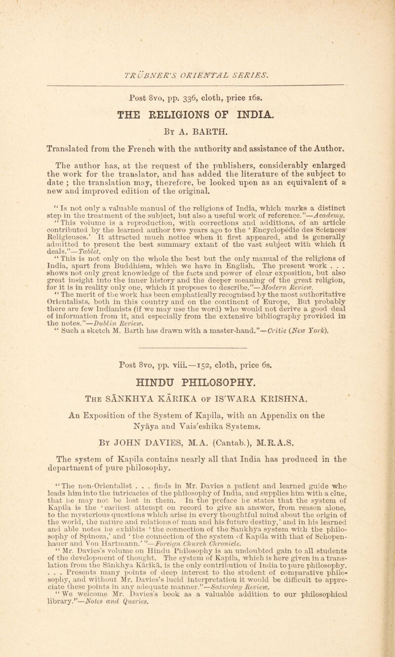 Post 8vo, pp. 336, cloth, price 16s. THE RELIGIONS OF INDIA, By A, BARTH. Translated from the French with the authority and assistance of the Author. The author has, at the request of the publishers, considerably enlarged the work for the translator, and has added the literature of the subject to date ; the translation may, therefore, be looked upon as an equivalent of a new and improved edition of the original. “ Is not only a valuable manual of the religions of India, which marks a distinct step in the treatment of the subject, but also a useful work of reference.”—Academy. “ This volume is a reproduction, with corrections and additions, of an article contributed by the learned author two years ago to the ‘ Encyclopedic des Sciences Religieuses.’ It attracted much notice when it first appeared, and is generally admitted to present the best summary extant of the vast subject with which if deals.”— Tablet. “This is not only on the whole the best but the only manual of the religions of India, apart from Buddhism, which we have in English. The present work . . . shows not only great knowledge of the facts and power of clear exposition, but also great insight into the inner history and the deeper meaning of the great religion, for it is in reality only one, which it proposes to describe.”—Modern Review. “ The merit of the work has been emphatically recognised by the most authoritative Orientalists, both in this country and on the continent of Europe, But probably there are few Indianists (if we may use the word) who would not derive a good deal of information from it, and especially from the extensive bibliography provided in the notes.”—Dublin Review. “ Such a sketch M. Barth has drawn with a master-hand.”—Critic (New York). Post 8vo, pp. viii.—152, cloth, price 6s. HINDU PHILOSOPHY. The SANKHYA KABIKA of IS'WARA KRISHNA. An Exposition of the System of Kapila, with an Appendix on the Nyaya and Vais'eshika Systems. By JOHN DAYIES, M.A. (Cantab.), M.R.A.S. The system of Kapila contains nearly all that India has produced in the department of pure philosophy. “The non-Orientalist . . . finds in Mr. Davies a patient and learned guide who leads him into the intricacies of the philosophy of India, and supplies him with a clue, that he may not be lost in them. In the preface he states that the system of Kapila is the ‘ earliest attempt on record to give an answer, from reason alone, to the mysterious questions which arise in every thoughtful mind about the origin of the world, the nature and relations of man and his future destiny,’ and in his learned and able notes he exhibits ‘ the connection of the Sankliya system with the philo- sophy of Spinoza,’ and ‘ the connection of the system of Kapila with that of Schopen- hauer and Von Hartmann.’ ”—Foreign Church Chronicle. “ Mr. Davies’s volume on Hindu Philosophy is an undoubted gain to all students of the development of thought. The system of Kapila, which is here given in a trans- lation from the Sankhya Karika, is the only contribution of India to pure philosophy. . . . Presents many points of deep interest to the student of comparative philo- sophy, and without Mr. Davies’s lucid interpretation it would be difficult to appre- ciate these points in any adequate manner.”—Saturday Review. “We welcome Mr. Davies’s book as a valuable addition to our philosophical library.”—Notes and Queries.