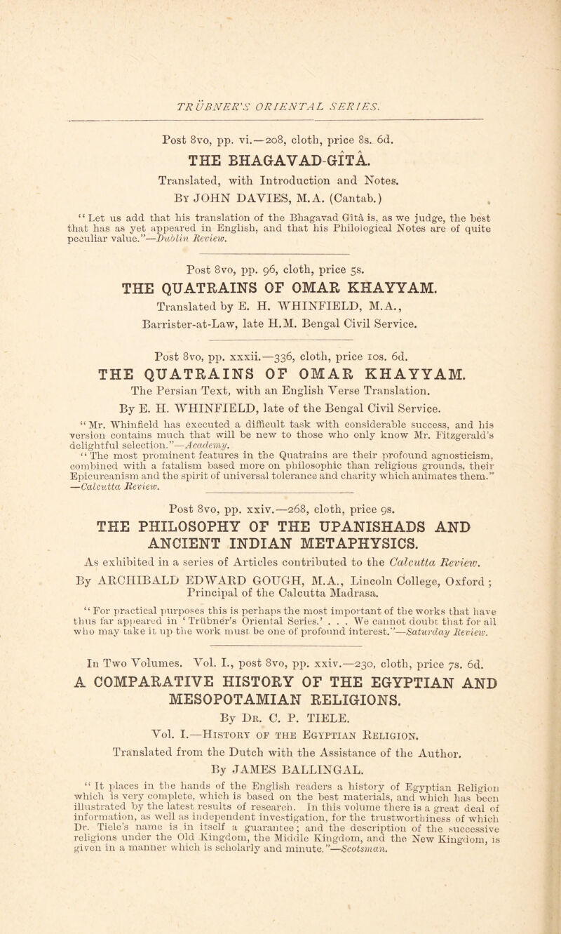 Post 8vo, pp. vi.—208, cloth, price 8s. 6d. THE BHAGAV AD-GIT A. Translated, with Introduction and Notes. By JOHN DAVIES, M.A. (Cantab.) “ Let us add that his translation of the Bhagavad Gita is, as we judge, the best that has as yet appeared in English, and that his Philological Notes are of quite peculiar value.”—Dublin Review. Post 8vo, pp. 96, cloth, price 5s. THE QUATRAINS OF OMAR KHAYYAM. Translated by E. H. WHINFIELD, M.A., Barrister-at-Law, late H.M. Bengal Civil Service. Post 8vo, pp. xxxii.—336, cloth, price 10s. 6d. THE QUATRAINS OF OMAR KHAYYAM. The Persian Text, with an English Verse Translation. By E. H. WHINFIELD, late of the Bengal Civil Service. “ Mr. Whinfield has executed a difficult task with considerable success, and his version contains much that will be new to those who only know Mr. Fitzgerald’s delightful selection.”—Academy. “The most prominent features in the Quatrains are their profound agnosticism, combined with a fatalism based more on philosophic than religious grounds, their Epicureanism and the spirit of universal tolerance and charity which animates them.” —Calcutta Review. Post 8vo, pp. xxiv.—268, cloth, price 9s. THE PHILOSOPHY OF THE UPANISHADS AND ANCIENT INDIAN METAPHYSICS. As exhibited in a series of Articles contributed to the Calcutta Review. By ARCHIBALD EDWARD GOUGH, M.A., Lincoln College, Oxford; Principal of the Calcutta Madrasa. “ For practical purposes this is perhaps the most important of the works that have thus far appeared in ‘ Triibner’s Oriental Series.’ . . . We cannot doubt that for all who may take it up the work must be one of profound interest.”—Saturday Review. In Two Volumes. Vol. I., post 8vo, pp. xxiv.—230, cloth, price 7s. 6d. A COMPARATIVE HISTORY OF THE EGYPTIAN AND MESOPOTAMIAN RELIGIONS. By Dr. C. P. TIELE. Vol. I.—History of the Egyptian Religion. Translated from the Dutch with the Assistance of the Author, By JAMES BALLINGAL. “ It places in the hands of the English readers a history of Egyptian Religion which is very complete, which is based on the best materials, and which has been illustrated by the latest results of research. In this volume there is a great deal of information, as well as independent investigation, for the trustworthiness of which Dr. Tiele’s name is in itself a guarantee ; and the description of the successive religions under the Old Kingdom, the Middle Kingdom, and the New Kingdom, is given in a manner which is scholarly and minute. ’’—Scotsman.