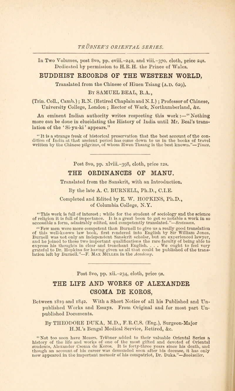 In Two Volumes, post 8vo, pp. cviih-242, and viii.-370, cloth, price 24s. Dedicated by permission to H.R.H. the Prince of Wales. BUDDHIST RECORDS OF THE WESTERN WORLD, Translated from the Chinese of Hiuen Tsiang (a.d. 629). By SAMUEL BEAL, B.A., (Trin. Coll., Camb.); R.N. (Retired Chaplain and N.I.) ; Professor of Chinese, University College, London ; Rector of Wark, Northumberland, &c. An eminent Indian authority writes respecting this work:—“ Nothing more can be done in elucidating the History of India until Mr. Beal’s trans- lation of the £ Si-yu-ki ’ appears.” “ It is a strange freak of historical preservation that the best account of the con- dition of India at that ancient period has come down to us in the books of travel written by the Chinese pilgrims, of whom Hwen Thsang is the best known.”—Times. Post 8vo, pp. xlviiL-398, cloth, price 12s. THE ORDINANCES OF MANU. Translated from the Sanskrit, with an Introduction. By the late A. C. BURNELL, Pli.D., C.I.E. Completed and Edited by E. W. HOPKINS, Ph.D., of Columbia College, N.Y. “This work is full of interest; while for the student of sociology and the science of religion it is full of importance. It is a great boon to get so notable a work in so accessible a form, admirably edited, and competently translated.”—Scotsman. “Few men were more competent than Burnell to give us a really good translation of this well-known law book, first rendered into English by Sir William Jones. Burnell was not only an independent Sanskrit scholar, but an experienced lawyer, and he joined to these two important qualifications the rare faculty of being able to express his thoughts in clear and trenchant English. ... We ought to feel very grateful to Dr. Hopkins for having given us all that could be published of the trans- lation left by Burnell.”—F. Max Muller in the Academy. Post 8vo, pp. xii.-234, cloth, price 9s. THE LIFE AND WORKS OF ALEXANDER CSOMA DE KOROS, Between 1819 and 1842. With a Short Notice of all his Published and Un- published Works and Essays. Prom Original and for most part Un- published Documents. By THEODORE DUKA, M.D., F.R.C.S. (Eng.), Surgeon-Major H.M.’s Bengal Medical Service, Retired, &c. “Not too soon have Messrs. Triibner added to their valuable Oriental Series a history of the life and works of one of the most gifted and devoted of Oriental students, Alexander Csoma de Koros. It is forty-three years since his death, and though an account of his career was demanded soon after his decease, it has only now appeared in the important memoir of his compatriot, Dr. Duka.”—Bookseller.