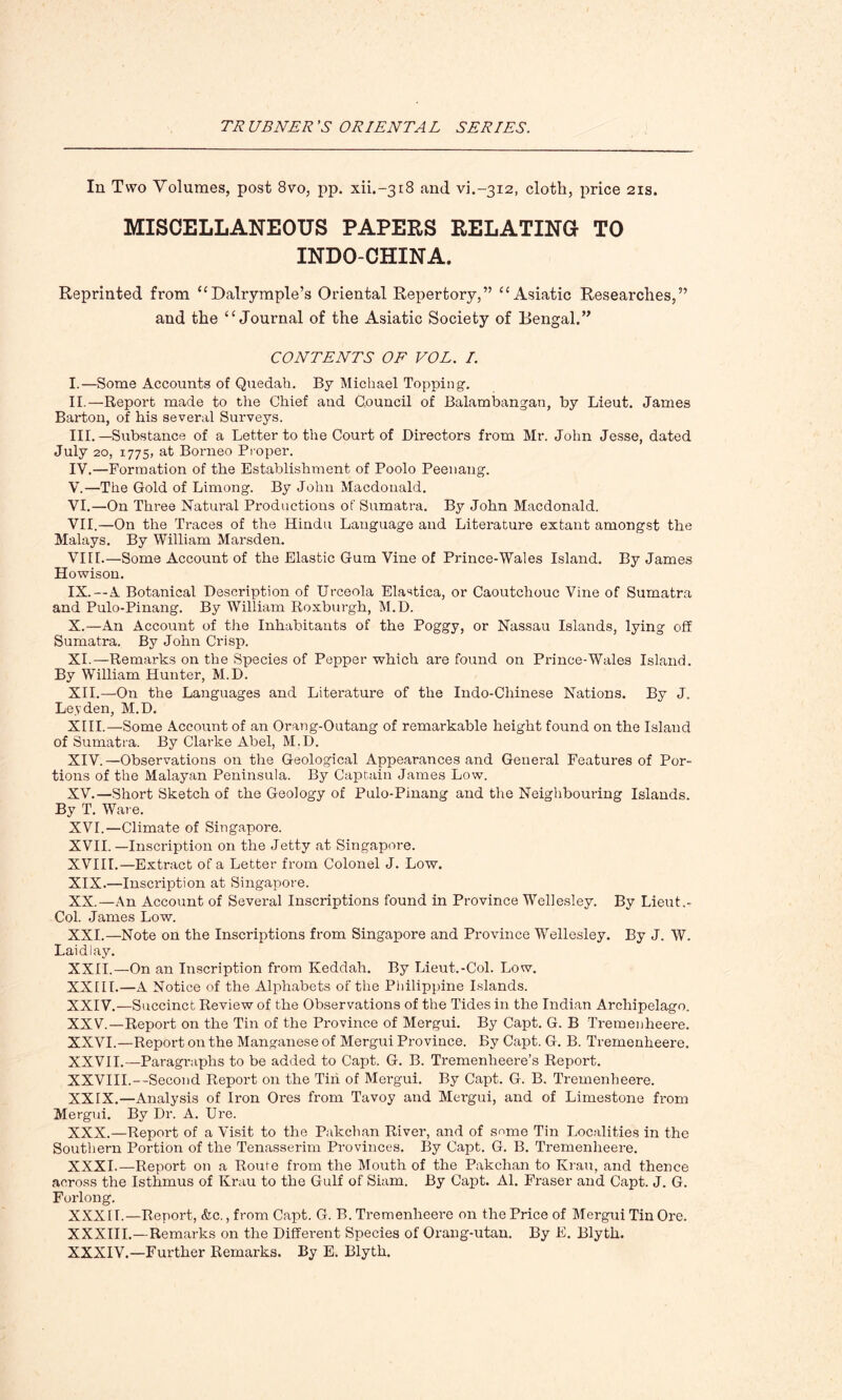 In Two Volumes, post 8vo, pp. xii.-3i8 and vi.-3i2, cloth, price 21s. MISCELLANEOUS PAPERS RELATING- TO INDO-CHINA. Reprinted from “Dalrymple’s Oriental Repertory,” “Asiatic Researches,” and the “Journal of the Asiatic Society of Bengal.” CONTENTS OF VOL. I. I. —Some Accounts of Quedah. By Michael Topping. II. —Report made to the Chief and Council of Balambangan, by Lieut. James Barton, of his several Surveys. III. —Substance of a Letter to the Court of Directors from Mr. John Jesse, dated July 20, 1775, at Borneo Proper. IV. —Formation of the Establishment of Poolo Peenang. V. —The Gold of Limong. By John Macdonald. VI. —On Three Natural Productions of Sumatra. By John Macdonald. VII. —On the Traces of the Hindu Language and Literature extant amongst the Malays. By William Marsden. VIII. —Some Account of the Elastic Gum Vine of Prince-Wales Island. By James Howison. IX. —A Botanical Description of Urceola Elastica, or Caoutchouc Vine of Sumatra and Pulo-Pinang. By William Roxburgh, M.D. X. —An Account of the Inhabitants of the Poggy, or Nassau Islands, lying off Sumatra. By John Crisp. XI. —Remarks on the Species of Pepper which are found on Prince-Wales Island. By William Hunter, M.D. XII. —-On the Languages and Literature of the Indo-Chinese Nations. By J. Leyden, M.D. XIII. —Some Account of an Orang-Outang of remarkable height found on the Island of Sumatra. By Clarke Abel, M.D. XIV. —Observations on the Geological Appearances and General Features of Por- tions of the Malayan Peninsula. By Captain James Low. XV. —Short Sketch of the Geology of Pulo-Pinang and the Neighbouring Islands. By T. Ware. XVI. —Climate of Singapore. XVII. —Inscription on the Jetty at Singapore. XVIII.—Extract of a Letter from Colonel J. Low. XIX. —Inscription at Singapore. XX. —An Account of Several Inscriptions found in Province Wellesley. By Lieut.- Col. James Low. XXI. —Note on the Inscriptions from Singapore and Province Wellesley. By J. W. Laid I ay. XXII. —On an Inscription from Keddah. By Lieut.-Col. Low. XXEII.—A Notice of the Alphabets of the Philippine Islands. XXIV. —Succinct Review of the Observations of the Tides in the Indian Archipelago. XXV. —Report on the Tin of the Province of Mergui. By Capt. G. B Tremenheere. XXVI. —Report on the Manganese of Mergui Province. By Capt. G. B. Tremenheere. XXVII.—Paragraphs to be added to Capt. G. B. Tremenheere’s Report. XXVIII.—Second Report on the Tin of Mergui. By Capt. G. B. Tremenheere. XXIX. —Analysis of Iron Ores from Tavoy and Mergui, and of Limestone from Mergui. By Dr. A. Ure. XXX. —Report of a Visit to the Pakchan River, and of some Tin Localities in the Southern Portion of the Tenasserim Provinces. By Capt. G. B. Tremenheere. XXXI. —Report on a Route from the Mouth of the Pakchan to Krau, and thence across the Isthmus of Krau to the Gulf of Siam. By Capt. Al. Fraser and Capt. J. G. Forlong. XXXII.—Report, &c., from Capt. G. B. Tremenheere on the Price of Mergui Tin Ore. XXXIII.—Remarks on the Different Species of Orang-utan. By E. Blyth. XXXIV.—Further Remarks. By E. Blyth.