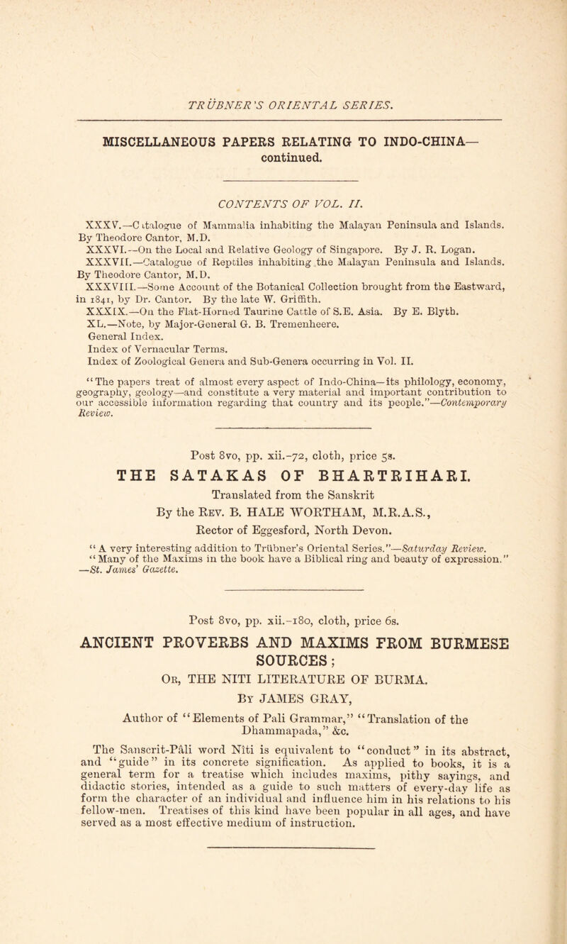 MISCELLANEOUS PAPERS RELATING TO INDO-CHINA— continued. CONTENTS OF VOL. II. XXXV.—C italogue of Mammalia inhabiting the Malayan Peninsula and Islands. By Theodore Cantor, M.D. XXXVI.—On the Local and Relative Geology of Singapore. By J. R. Logan. XXXVII.—Catalogue of Reptiles inhabiting The Malayan Peninsula and Islands. By Theodore Cantor, M.D. XXXVIII.—Some Account of the Botanical Collection brought from the Eastward, in 1841, by Dr. Cantor. By the late W. Griffith. XXXIX.—On the Flat-Horned Taurine Cattle of S.E. Asia. By E. Blyth. XL.—Note, by Major-General G. B. Tremenheere. General Index. Index of Vernacular Terms. Index of Zoological Genera and Sub-Genera occurring in Vol. II. “The papers treat of almost every aspect of Indo-China— its philology, economy, geography, geology—and constitute a very material and important contribution to our accessible information regarding that country and its people.”—Contemporary Review. Post 8vo, pp. xiL-72, cloth, price 53. THE SATAKAS OF BHARTRIHARI. Translated from the Sanskrit By the Rev. B. HALE WORTHAM, M.R.A.S., Rector of Eggesford, North Devon. “ A very interesting addition to Triibner’s Oriental Series.”—Saturday Review. “Many of the Maxims in the book have a Biblical ring and beauty of expression.” —St. James’ Gazette. Post 8vo, pp. xii.-i8o, cloth, price 6s. ANCIENT PROVERBS AND MAXIMS FROM BURMESE SOURCES; Or, THE NITI LITERATURE OF BURMA. By JAMES GRAY, Author of “Elements of Pali Grammar,” “Translation of the Dhammapada, ” &c. The Sanscrit-Pali word Niti is equivalent to “conduct” in its abstract, and “guide” in its concrete signification. As applied to books, it is a general term for a treatise which includes maxims, pithy sayings, and didactic stories, intended as a guide to such matters of every-day life as form the character of an individual and influence him in his relations to his fellow-men. Treatises of this kind have been popular in all ages, and have served as a most effective medium of instruction.