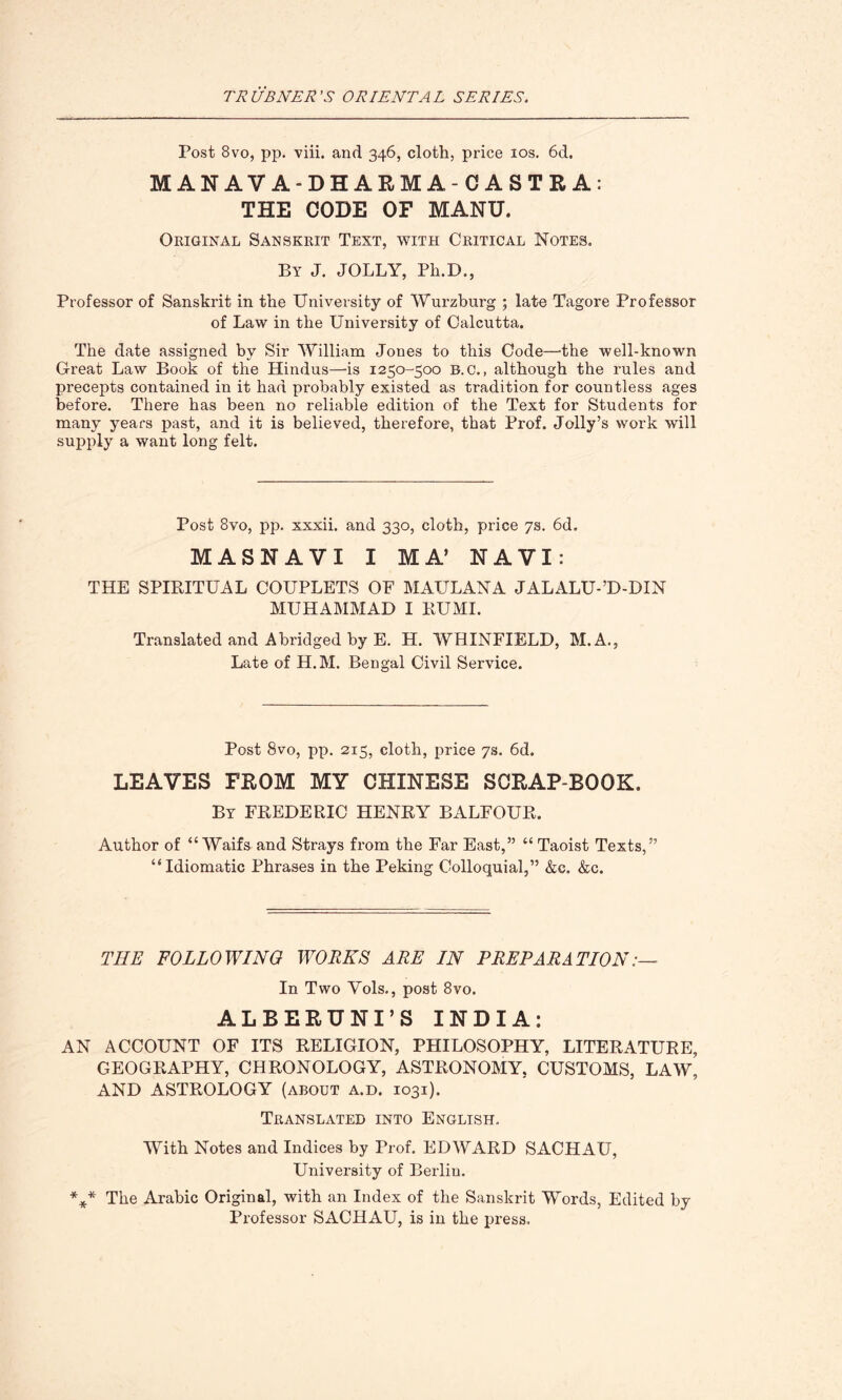 Post 8vo, pp. viii. and 346, cloth, price 10s. 6d. MANAVA-DHARMA-CASTRA: THE CODE OF MANU. Original Sanskrit Text, with Critical Notes. By J. JOLLY, Pli.D., Professor of Sanskrit in the University of Wurzburg ; late Tagore Professor of Law in the University of Calcutta. The date assigned by Sir William Jones to this Code—'the well-known Great Law Book of the Hindus—-is 1250-500 B. c., although the rules and precepts contained in it had probably existed as tradition for countless ages before. There has been no reliable edition of the Text for Students for many years past, and it is believed, therefore, that Prof. Jolly’s work will supply a want long felt. Post 8vo, pp. xxxii. and 330, cloth, price 7s. 6d. MASNAVI I MA’ NAVI: THE SPIRITUAL COUPLETS OF MAULANA JALALU-’D-DIN MUHAMMAD I RUMI. Translated and Abridged by E. H. WHINFIELD, M.A., Late of H.M. Bengal Civil Service. Post 8vo, pp. 215, cloth, price 7s. 6d. LEAVES FROM MY CHINESE SCRAP-BOOK. By FREDERIC HENRY BALFOUR. Author of “ Waifs and Strays from the Far East,” “ Taoist Texts,” “Idiomatic Phrases in the Peking Colloquial,” &c. &c. THE FOLLOWING WORKS ARE IN PREPARATION:— In Two Vols., post 8vo. ALBERUNI’S INDIA: AN ACCOUNT OF ITS RELIGION, PHILOSOPHY, LITERATURE, GEOGRAPHY, CHRONOLOGY, ASTRONOMY, CUSTOMS, LAW, AND ASTROLOGY (about a.d. 1031). Translated into English. With Notes and Indices by Prof. EDWARD SACHAU, University of Berlin. *** The Arabic Original, with an Index of the Sanskrit Words, Edited by Professor SACHAU, is in the press.