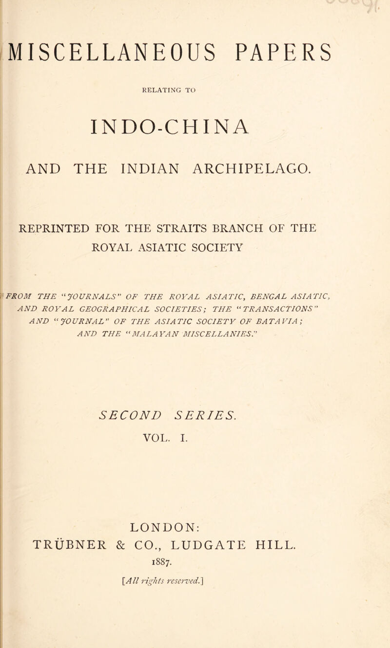 MISCELLANEOUS PAPERS RELATING TO INDO-CHINA AND THE INDIAN ARCHIPELAGO. REPRINTED FOR THE STRAITS BRANCH OF THE ROYAL ASIATIC SOCIETY FROM THE “JOURNALS” OF THE ROYAL ASIATIC, BENGAL ASIATIC, AND ROYAL GEOGRAPHICAL SOCIETIES; THE “TRANSACTIONS” AND “JOURNAL OF THE ASIATIC SOCIETY OF BATAVIA; AND THE “MALAYAN MISCELLANIES.” SECOND SERIES. VOL. I. LONDON: TRUBNER & CO., LUDGATE HILL. 1887. [All rights reserved.]