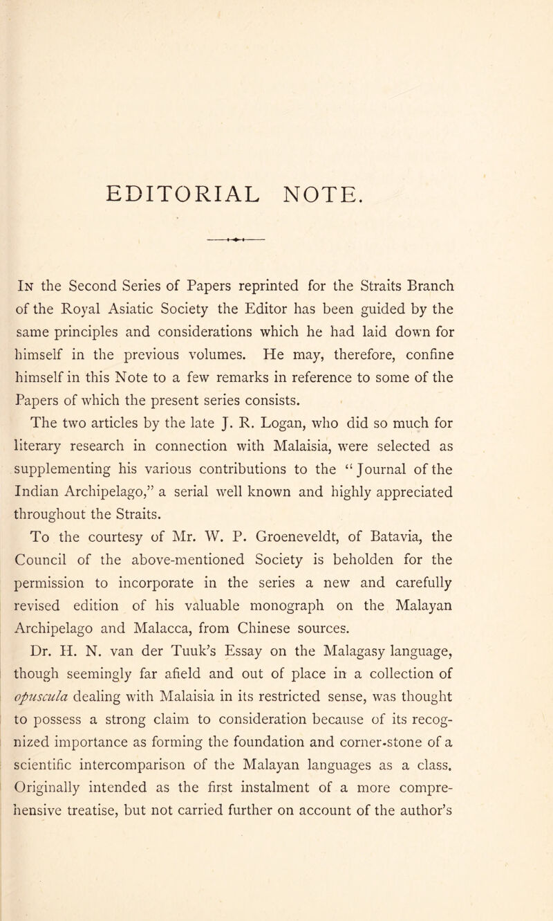 EDITORIAL NOTE. In the Second Series of Papers reprinted for the Straits Branch of the Royal Asiatic Society the Editor has been guided by the same principles and considerations which he had laid down for himself in the previous volumes. He may, therefore, confine himself in this Note to a few remarks in reference to some of the Papers of which the present series consists. The two articles by the late J. R. Logan, who did so much for literary research in connection with Malaisia, were selected as supplementing his various contributions to the “Journal of the Indian Archipelago,” a serial well known and highly appreciated throughout the Straits. To the courtesy of Mr. W. P. Groeneveldt, of Batavia, the Council of the above-mentioned Society is beholden for the permission to incorporate in the series a new and carefully revised edition of his valuable monograph on the Malayan Archipelago and Malacca, from Chinese sources. Dr. H. N. van der Tuuk’s Essay on the Malagasy language, though seemingly far afield and out of place in a collection of opuscula dealing with Malaisia in its restricted sense, was thought to possess a strong claim to consideration because of its recog- nized importance as forming the foundation and corner-stone of a scientific intercomparison of the Malayan languages as a class. Originally intended as the first instalment of a more compre- hensive treatise, but not carried further on account of the author’s