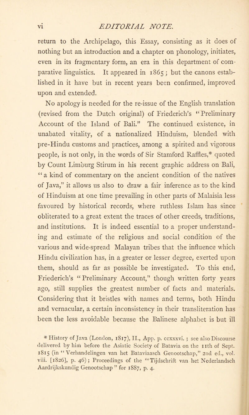return to the Archipelago, this Essay, consisting as it does of nothing but an introduction and a chapter on phonology, initiates, even in its fragmentary form, an era in this department of com- parative linguistics. It appeared in 1865 ; but the canons estab- lished in it have but in recent years been confirmed, improved upon and extended. No apology is needed for the re-issue of the English translation (revised from the Dutch original) of Friederich’s “ Preliminary Account of the Island of Bali.” The continued existence, in unabated vitality, of a nationalized Hinduism, blended with pre-Hindu customs and practices, among a spirited and vigorous people, is not only, in the words of Sir Stamford Raffles,* quoted by Count Limburg Stirum in his recent graphic address on Bali, “a kind of commentary on the ancient condition of the natives of Java,” it allows us also to draw a fair inference as to the kind of Hinduism at one time prevailing in other parts of Malaisia less favoured by historical records, where ruthless Islam has since obliterated to a great extent the traces of other creeds, traditions, and institutions. It is indeed essential to a proper understand- ing and estimate of the religious and social condition of the various and wide-spread Malayan tribes that the influence which Hindu civilization has, in a greater or lesser degree, exerted upon them, should as far as possible be investigated. To this end, Friederich’s “ Preliminary Account,” though written forty years ago, still supplies the greatest number of facts and materials. Considering that it bristles with names and terms, both Hindu and vernacular, a certain inconsistency in their transliteration has been the less avoidable because the Balinese alphabet is but ill * History of Java (London, 1817), II., App. p. ccxxxvi. ; see also Discourse delivered, by him before the Asiatic Society of Batavia on the nth of Sept. 1815 (in “ Verb and elingen van het Bataviaasch Genootschap,” 2nd ed., vol. viii. [1826], p. 46); Proceedings of the “ Tijdschrift van het Nederlandsch Aardrijkskundig Genootschap ” for 1887, P- 4-