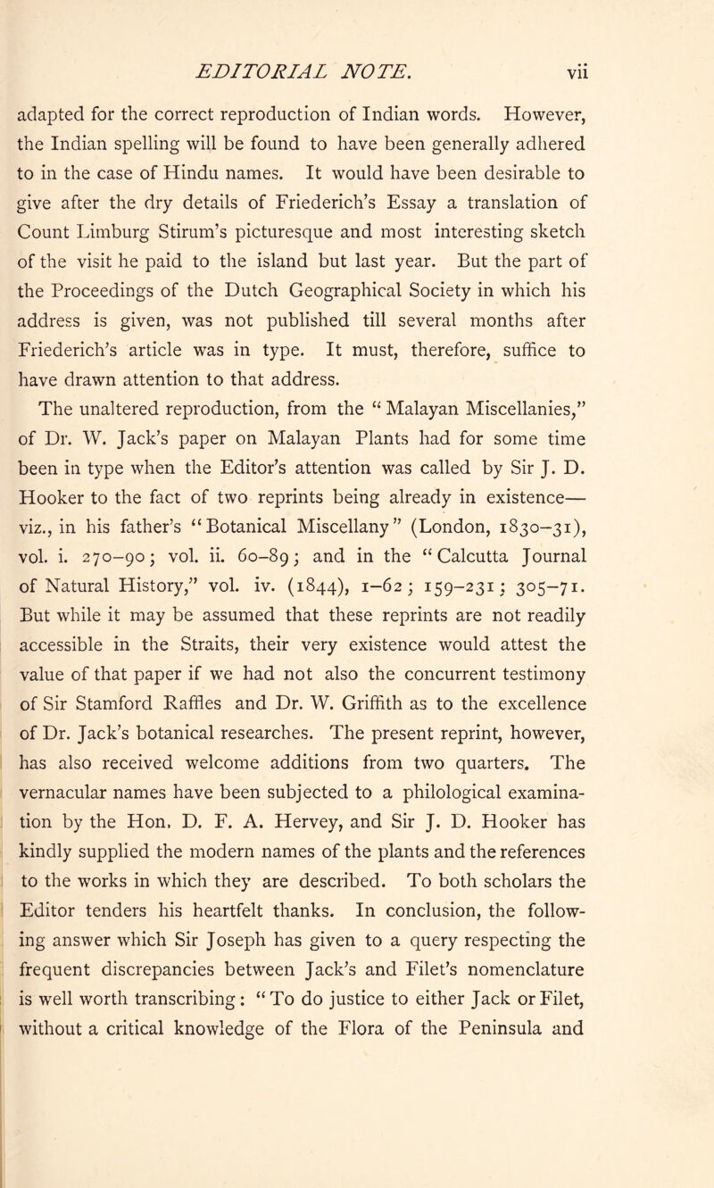adapted for the correct reproduction of Indian words. However, the Indian spelling will be found to have been generally adhered to in the case of Hindu names. It would have been desirable to give after the dry details of Friederich’s Essay a translation of Count Limburg Sdrum’s picturesque and most interesting sketch of the visit he paid to the island but last year. But the part of the Proceedings of the Dutch Geographical Society in which his address is given, was not published till several months after Friederich’s article was in type. It must, therefore, suffice to have drawn attention to that address. The unaltered reproduction, from the “ Malayan Miscellanies/’ of Dr. W. Jack’s paper on Malayan Plants had for some time been in type when the Editor’s attention was called by Sir J. D. Hooker to the fact of two reprints being already in existence— viz., in his father’s “Botanical Miscellany” (London, 1830-31), vol. i. 270-90; vol. ii. 60-89; and in the “Calcutta Journal of Natural History,” vol. iv. (1844), 1-62; 159-231; 305-71. But while it may be assumed that these reprints are not readily accessible in the Straits, their very existence would attest the value of that paper if we had not also the concurrent testimony of Sir Stamford Raffles and Dr. W. Griffith as to the excellence of Dr. Jack’s botanical researches. The present reprint, however, has also received welcome additions from two quarters. The vernacular names have been subjected to a philological examina- tion by the Hon. D. F. A. Hervey, and Sir J. D. Hooker has kindly supplied the modern names of the plants and the references to the works in which they are described. To both scholars the Editor tenders his heartfelt thanks. In conclusion, the follow- ing answer which Sir Joseph has given to a query respecting the frequent discrepancies between Jack’s and Filet’s nomenclature is well worth transcribing: “To do justice to either Jack or Filet, without a critical knowledge of the Flora of the Peninsula and