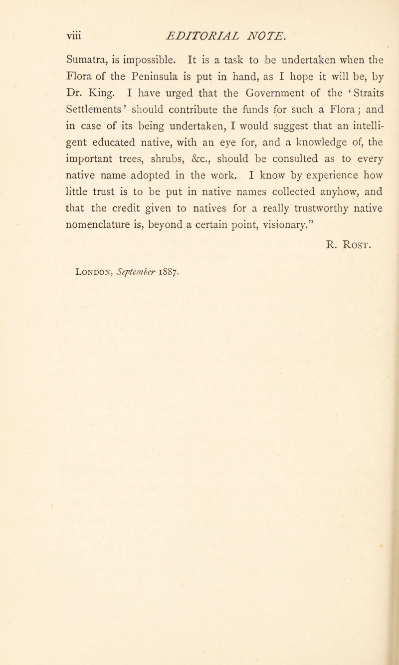 Sumatra, is impossible. It is a task to be undertaken when the Flora of the Peninsula is put in hand, as I hope it will be, by Dr. King. I have urged that the Government of the 1 Straits Settlements ’ should contribute the funds for such a Flora; and in case of its being undertaken, I would suggest that an intelli- gent educated native, with an eye for, and a knowledge of, the important trees, shrubs, &c., should be consulted as to every native name adopted in the work. I know by experience how little trust is to be put in native names collected anyhow, and that the credit given to natives for a really trustworthy native nomenclature is, beyond a certain point, visionary.” R. Rost. London, September 1887.