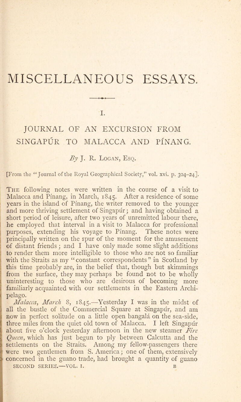 MISCELLANEOUS ESSAYS. -*■ I. JOURNAL OF AN EXCURSION FROM SINGAPUR TO MALACCA AND PINANG. By J. R. Logan, Esq. [From the “ Journal of the Royal Geographical Society,” vol. xvi. p. 304-24]. The following notes were written in the course of a visit to Malacca and Pinang, in March, 1845. After a residence of some years in the island of Pinang, the writer removed to the younger and more thriving settlement of Singapiir; and having obtained a short period of leisure, after two years of unremitted labour there, he employed that interval in a visit to Malacca for professional purposes, extending his voyage to Pinang. These notes were principally written on the spur of the moment for the amusement of distant friends ; and I have only made some slight additions to render them more intelligible to those who are not so familiar with the Straits as my “constant correspondents” in Scotland by this time probably are, in the belief that, though but shimmings from the surface, they may perhaps be found not to be wholly s uninteresting to those who are desirous of becoming more i familiarly acquainted with our settlements in the Eastern Archi- < pelago. Malacca, March 8, 1845.—Yesterday I was in the midst of ' all the bustle of the Commercial Square at Singapiir, and am 1 now in perfect solitude on a little open bangala on the sea-side, { three miles from the quiet old town of Malacca. I left Singapiir 1 about five o’clock yesterday afternoon in the new steamer Fire Queen, which has just begun to ply between Calcutta and the 3 settlements on the Straits. Among my fellow-passengers there e were two gentlemen from S. America; one of them, extensively 3 concerned in the guano trade, had brought a quantity of guano
