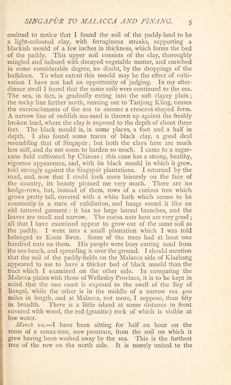 W\J omitted to notice that I found the soil of the paddy-land to be a light-coloured clay, with ferruginous streaks, supporting a blackish mould of a few inches in thickness, which forms the bed of the paddy. This upper soil consists of the clay, thoroughly mingled and imbued with decayed vegetable matter, and enriched in some considerable degree, no doubt, by the droppings of the buffaloes. To what extent this mould may be the effect of culti- vation I have not had an opportunity of judging. In my after- dinner stroll I found that the same soils were continued to the sea. The sea, in fact, is gradually eating into the soft clayey plain; the rocky line farther north, running out to Tanjong Kling, causes the encroachments of the sea to assume a crescent-shaped form. A narrow line of reddish sea-sand is thrown up against the freshly broken land, where the clay is exposed to the depth of about three feet. The black mould is, in some places, a foot and a half in depth. I also found some traces of black clay, a good deal resembling that of Singapiir; but both the clays here are much less stiff, and do not seem to harden so much. I came to a sugar- cane field cultivated by Chinese; this cane has a strong, healthy, vigorous appearance, and, with its black mould in which it grew, told strongly against the Singapiir plantations. I returned by the road, and, now that I could look more leisurely on the face of the country, its beauty pleased me very much. There are no hedge-rows, but, instead of them, rows of a curious tree which grows pretty tall, covered with a white bark which seems to be constantly in a state of exfoliation, and hangs round, it like an old tattered garment: it has no large lateral branches, and the leaves are small and narrow. The cocoa nuts here are very good; all that I have examined appear to grow out of the same soil as the paddy. I went into a small plantation which I was told belonged to Koon Swee. Some of the trees had at least one hundred nuts on them. His people were busy carting sand from the sea-beach, and spreading it over the ground. I should mention that the soil of the paddy-fields on the Malacca side of Klaebang ! appeared to me to have a thicker bed of black mould than the tract which I examined on the other side. In comparing the Malacca plains with those of Wellesley Province, it is to be kept in mind that the one coast is exposed to the swell of the Bay of Bengal, while the other is in the middle of a narrow sea 400 i miles in length, and at Malacca, not more, I suppose, than fifty in breadth. There is a little island at some distance in front covered with wood, the red (granitic) rock of which is visible at 11 low water. March 10.—I have been sitting for half an hour on the roots of a senna-tree, now prostrate, from the soil on which it grew having been washed away by the sea. This is the furthest tree of the row on the north side. It is merely united to the