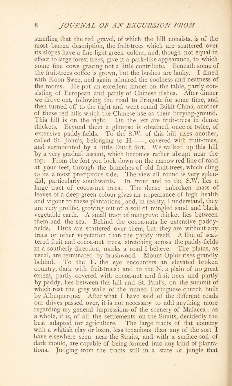 standing that the red gravel, of which the hill consists, is of the most barren description, the fruit-trees which are scattered over its slopes have a fine light-green colour, and, though not equal in effect to large forest-trees, give it a park-like appearance, to which some fine cows grazing not a little contribute. Beneath some of the fruit-trees coffee is grown, but the bushes are lanky. I dined with Koon Swee, and again admired the coolness and neatness of the rooms. He put an excellent dinner on the table, partly con- sisting of European and partly of Chinese dishes. After dinner we drove out, following the road to Pringate for some time, and then turned off to the right and went round Bukit China, another of these red hills which the Chinese use as their burying-ground. This hill is on the right. On the left are fruit-trees in dense thickets. Beyond them a glimpse is obtained, once or twice, of extensive paddy-fields. To the S.W. of this hill rises another, called St. John’s, belonging to H , covered with fruit-trees, and surmounted by a little Dutch fort. We walked up this hill by a very gradual ascent, which becomes rather abrupt near the top. From the fort you look down on the narrow red line of road at your feet, through the branches of old fruit-trees, which cling to its almost precipitous side. The view all round is very splen- did, particularly southwards. In front and to the S.W. lies a large tract of cocoa-nut trees. The dense unbroken mass of leaves of a deep-green colour gives an appearance of high health and vigour to these plantations ; and, in reality, I understand, they are very prolific, growing out of a soil of mingled sand and black vegetable earth. A small tract of mangrove thicket lies between them and the sea. Behind the cocoa-nuts lie extensive paddy- fields. Huts are scattered over them, but they are without any trees or other vegetation than the paddy itself. A line of scat- tered fruit and cocoa-nut trees, stretching across the paddy-fields in a southerly direction, marks a road I believe. The plains, as usual, are terminated by brushwood. Mount Ophir rises grandly behind. To the E. the eye encounters an elevated broken country, dark with fruit-trees; and to the N. a plain of no great extent, partly covered with cocoa-nut and fruit-trees and partly by paddy, lies between this hill and St. Paul’s, on the summit of which rest the grey walls of the ruined Portuguese church built by Albuquerque. After what I have said of the different roads our drives passed over, it is not necessary to add anything more regarding my general impressions of the scenery of Malacca: as a whole, it is, of all the settlements on the Straits, decidedly the best adapted for agriculture. The large tracts of flat country with a whitish clay or loam, less tenacious than any of the sort I have elsewhere seen near the Straits, and with a surface-soil of dark mould, are capable of being formed into any kind of planta- tions. Judging from the tracts still in a state of jungle that