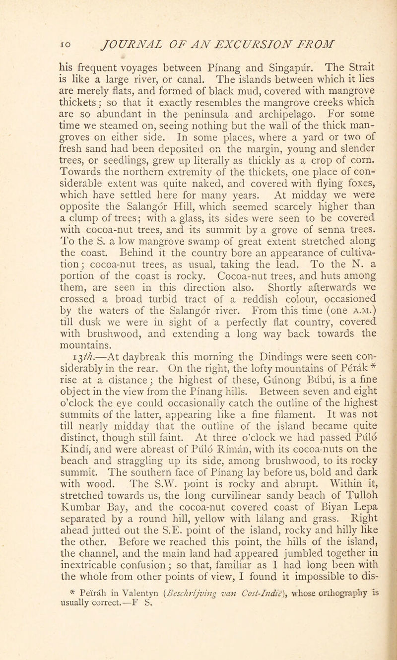 his frequent voyages between Pi'nang and Singapur. The Strait is like a large river, or canal. The islands between which it lies are merely flats, and formed of black mud, covered with mangrove thickets : so that it exactly resembles the mangrove creeks which are so abundant in the peninsula and archipelago. For some time we steamed on, seeing nothing but the wall of the thick man- groves on either side. In some places, where a yard or two of fresh sand had been deposited on the margin, young and slender trees, or seedlings, grew up literally as thickly as a crop of corn. Towards the northern extremity of the thickets, one place of con- siderable extent was quite naked, and covered with flying foxes, which have settled here for many years. At midday we were opposite the Salangor Hill, which seemed scarcely higher than a clump of trees; with a glass, its sides were seen to be covered with cocoa-nut trees, and its summit by a grove of senna trees. To the S. a low mangrove swamp of great extent stretched along the coast. Behind it the country bore an appearance of cultiva- tion ; cocoa-nut trees, as usual, taking the lead. To the N. a portion of the coast is rocky. Cocoa-nut trees, and huts among them, are seen in this direction also. Shortly afterwards we crossed a broad turbid tract of a reddish colour, occasioned by the waters of the Salangor river. From this time (one a.m.) till dusk we were in sight of a perfectly flat country, covered with brushwood, and extending a long way back towards the mountains. 13//Z.—At daybreak this morning the Dindings were seen con- siderably in the rear. O11 the right, the lofty mountains of Perak * rise at a distance; the highest of these, Giinong Bubii, is a fine object in the view from the Pi'nang hills. Between seven and eight o’clock the eye could occasionally catch the outline of the highest summits of the latter, appearing like a fine filament. It was not till nearly midday that the outline of the island became quite distinct, though still faint. At three o’clock we had passed Pulo Kindi, and were abreast of Pulo Riman, with its cocoa-nuts on the beach and straggling up its side, among brushwood, to its rocky summit. The southern face of Pinang lay before us, bold and dark with wood. The S.W. point is rocky and abrupt. Within it, stretched towards us, the long curvilinear sandy beach of Tulloh Kumbar Bay, and the cocoa-nut covered coast of Biyan Lepa separated by a round hill, yellow with lalang and grass. Right ahead jutted out the S.E. point of the island, rocky and hilly like the other. Before we reached this point, the hills of the island, the channel, and the main land had appeared jumbled together in inextricable confusion; so that, familiar as I had long been with the whole from other points of view, I found it impossible to dis- * Peirah in Valentyn (Beschrijving van Cost-Indie), whose orthography is usually correct.— F S.
