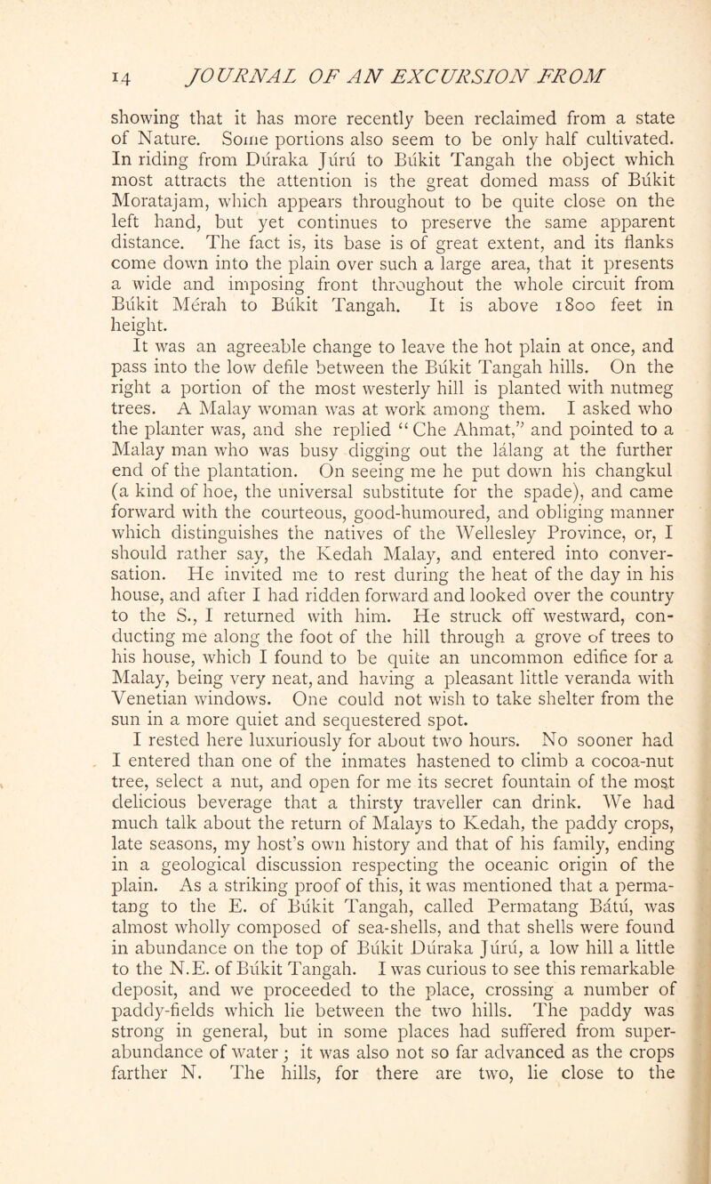 showing that it has more recently been reclaimed from a state of Nature. Some portions also seem to be only half cultivated. In riding from Duraka Jiirii to Biikit Tangah the object which most attracts the attention is the great domed mass of Bukit Moratajam, which appears throughout to be quite close on the left hand, but yet continues to preserve the same apparent distance. The fact is, its base is of great extent, and its flanks come down into the plain over such a large area, that it presents a wide and imposing front throughout the whole circuit from Bukit Merah to Biikit Tangah. It is above 1800 feet in height. It was an agreeable change to leave the hot plain at once, and pass into the low defile between the Biikit Tangah hills. On the right a portion of the most westerly hill is planted with nutmeg trees. A Malay woman was at work among them. I asked who the planter was, and she replied “ Che Ahmat,” and pointed to a Malay man who was busy digging out the lalang at the further end of the plantation. On seeing me he put down his changkul (a kind of hoe, the universal substitute for the spade), and came forward with the courteous, good-humoured, and obliging manner which distinguishes the natives of the Wellesley Province, or, I should rather say, the Kedah Malay, and entered into conver- sation. He invited me to rest during the heat of the day in his house, and after I had ridden forward, and looked over the country to the S., I returned with him. He struck off westward, con- ducting me along the foot of the hill through a grove of trees to his house, which I found to be quite an uncommon edifice for a Malay, being very neat, and having a pleasant little veranda with Venetian windows. One could not wish to take shelter from the sun in a more quiet and sequestered spot. I rested here luxuriously for about two hours. No sooner had I entered than one of the inmates hastened to climb a cocoa-nut tree, select a nut, and open for me its secret fountain of the most delicious beverage that a thirsty traveller can drink. We had much talk about the return of Malays to Kedah, the paddy crops, late seasons, my host’s own history and that of his family, ending in a geological discussion respecting the oceanic origin of the plain. As a striking proof of this, it was mentioned that a perma- tang to the E. of Biikit Tangah, called Permatang Batii, was almost wholly composed of sea-shells, and that shells were found in abundance on the top of Biikit Duraka Juru, a low hill a little to the N.E. of Biikit Tangah. I was curious to see this remarkable deposit, and we proceeded to the place, crossing a number of paddy-fields which lie between the two hills. The paddy was strong in general, but in some places had suffered from super- abundance of water; it was also not so far advanced as the crops farther N. The hills, for there are two, lie close to the