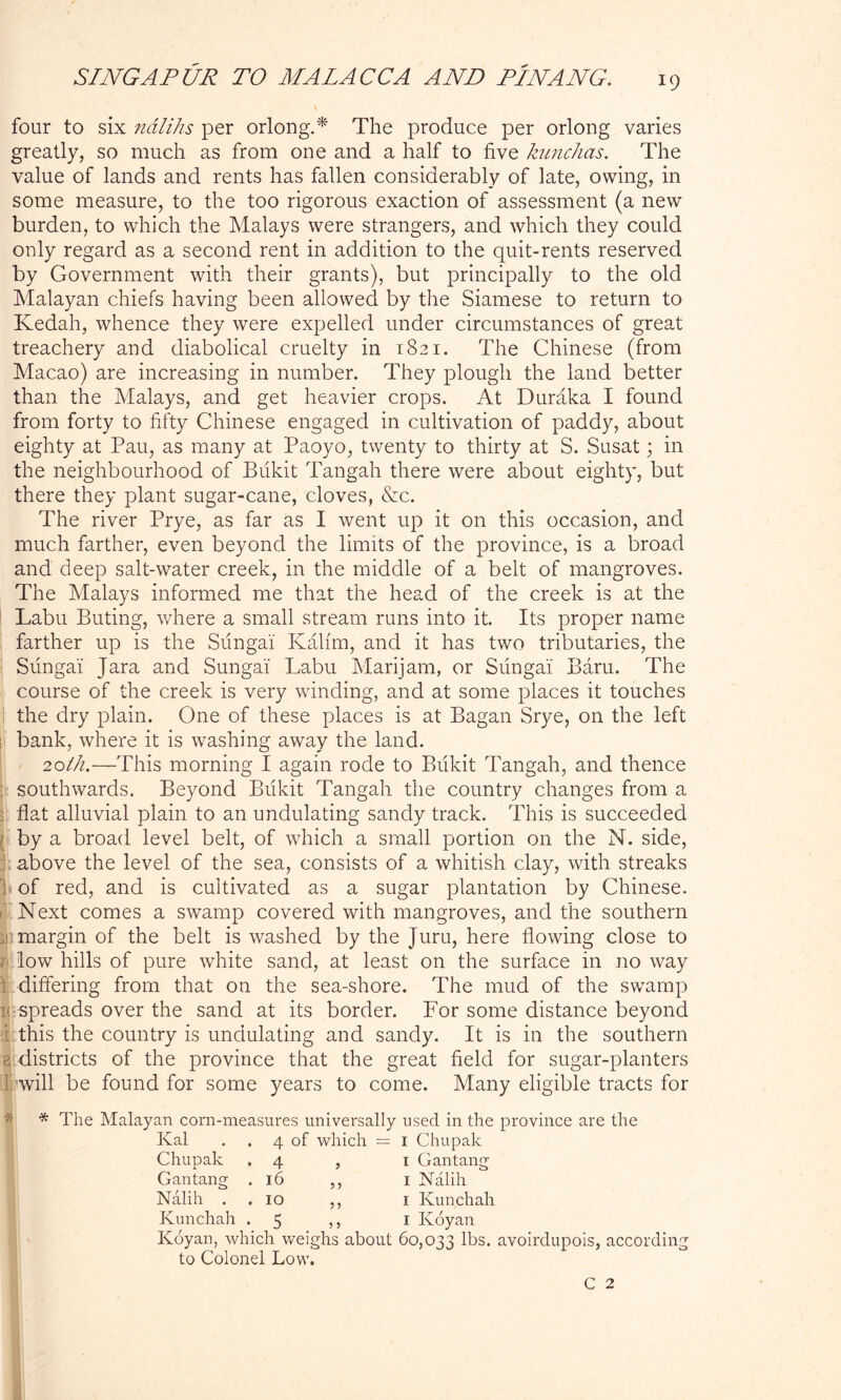 four to six ndlihs per orlong.* The produce per orloug varies greatly, so much as from one and a half to five kunchas. The value of lands and rents has fallen considerably of late, owing, in some measure, to the too rigorous exaction of assessment (a new burden, to which the Malays were strangers, and which they could only regard as a second rent in addition to the quit-rents reserved by Government with their grants), but principally to the old Malayan chiefs having been allowed by the Siamese to return to Kedah, whence they were expelled under circumstances of great treachery and diabolical cruelty in 1821. The Chinese (from Macao) are increasing in number. They plough the land better than the Malays, and get heavier crops. At Duraka I found from forty to fifty Chinese engaged in cultivation of paddy, about eighty at Pau, as many at Paoyo, twenty to thirty at S. Susat 3 in the neighbourhood of Bukit Tangah there were about eighty, but there they plant sugar-cane, cloves, &c. The river Prye, as far as I went up it on this occasion, and much farther, even beyond the limits of the province, is a broad and deep salt-water creek, in the middle of a belt of mangroves. The Malays informed me that the head of the creek is at the Labu Buting, where a small stream runs into it. Its proper name farther up is the Sungai Kalim, and it has two tributaries, the Sungai Jara and Sungai Labu Marijam, or Sungai Baru. The course of the creek is very wdnding, and at some places it touches the dry plain. One of these places is at Bagan Srye, on the left bank, where it is washing away the land. 20ih.—This morning I again rode to Bukit Tangah, and thence southwards. Beyond Bukit Tangah the country changes from a flat alluvial plain to an undulating sandy track. This is succeeded by a broad level belt, of which a small portion on the N. side, above the level of the sea, consists of a whitish clay, with streaks of red, and is cultivated as a sugar plantation by Chinese. Next comes a swamp covered with mangroves, and the southern in margin of the belt is washed by the Juru, here flowing close to b low hills of pure white sand, at least on the surface in no way \ differing from that on the sea-shore. The mud of the swamp k spreads over the sand at its border. For some distance beyond i this the country is undulating and sandy. It is in the southern 8 districts of the province that the great field for sugar-planters f will be found for some years to come. Many eligible tracts for * The Malayan corn-measures universally used in the province are the Ival . . 4 of which = 1 Chupak Chupak .4 , 1 Gantang Gantang .16 ,, 1 Nalih Nalih . .10 ,, 1 Kunchah Kunchah .5 ,, 1 Koyan Koyan, which weighs about 60,033 lbs. avoirdupois, according to Colonel Low.