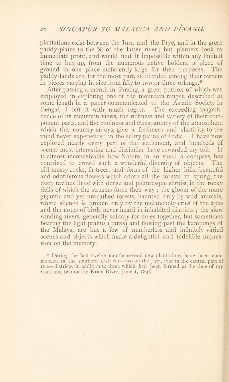 plantations exist between the Jura and the Prye, and in the great paddy-plains to the N. of the latter river; but planters look to immediate profit, and would find it impossible within any limited time to buy up, from the numerous native holders, a piece of ground in one place sufficiently large for their purposes. The paddy-lands are, for the most part, subdivided among their owners in pieces varying in size from fifty to two or three orlongs.* After passing a month in Pfnang, a great portion of which was employed in exploring one of the mountain ranges, described at some length in a paper communicated to the Asiatic Society in Bengal, I left it with much regret. The exceeding magnifi- cence of its mountain views, the richness and variety of their com- ponent parts, and the coolness and transparency of the atmosphere which this country enjoys, give a freshness and elasticity to the mind never experienced in the sultry plains of India. I have now explored nearly every part of the settlement, and hundreds of scenes most interesting and dissimilar have rewarded my toil. It is almost inconceivable how Nature, in so small a compass, has contrived to crowd such a wonderful diversity of objects. The old mossy rocks, fir-trees, and ferns of the higher hills, beautiful and odoriferous flowers which adorn all the forests in spring, the deep ravines lined with dense and picturesque shrubs, in the rocky dells of which the streams force their way; the gloom of the more gigantic and yet unscathed forests, haunted only by wild animals, where silence is broken only by the melancholy cries of the apes and the notes of birds never heard in inhabited districts ; the slow winding rivers, generally solitary for miles together, but sometimes bearing the light prahus (barks) and flowing past the kampongs of the Malays, are but a few of numberless and infinitely varied scenes and objects which make a delightful and indelible impres- sion on the memory. * During the last twelve months several new plantations have been com- menced in the southern districts—two on the Juru, four in the central part of those districts, in addition to three which had been formed at the time of my visit, and two on the Krfan River, June i, 1846.