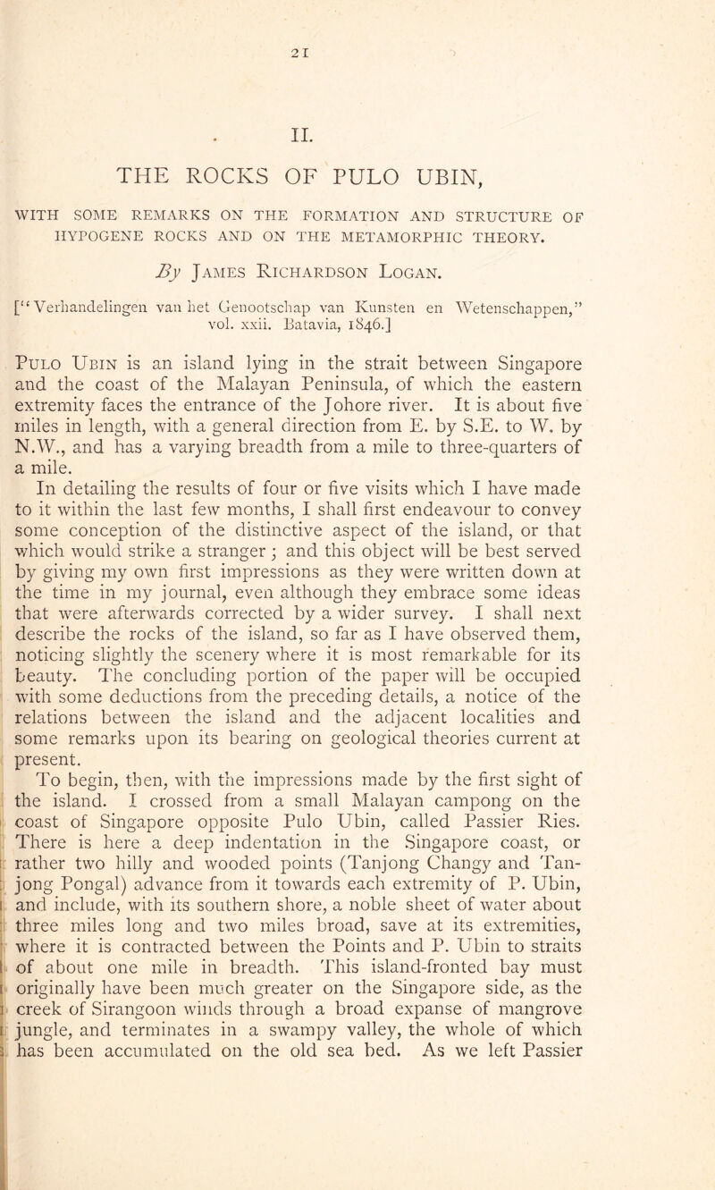 II. THE ROCKS OF PULO UBIN, WITH SOME REMARKS ON THE FORMATION AND STRUCTURE OF HYPOGENE ROCKS AND ON THE METAMORPHIC THEORY. By James Richardson Logan. [“ Verhandelingen van bet Genootschap van Kunsten en Wetenschappen,” vol. xxii. Batavia, 1846.] Pulo Ubin is an island lying in the strait between Singapore and the coast of the Malayan Peninsula, of which the eastern extremity faces the entrance of the Johore river. It is about five miles in length, with a general direction from E. by S.E. to W. by N.W., and has a varying breadth from a mile to three-quarters of a mile. In detailing the results of four or five visits which I have made to it within the last few months, I shall first endeavour to convey some conception of the distinctive aspect of the island, or that which would strike a stranger; and this object will be best served by giving my own first impressions as they were written down at the time in my journal, even although they embrace some ideas that were afterwards corrected by a wider survey. I shall next describe the rocks of the island, so far as I have observed them, noticing slightly the scenery where it is most remarkable for its beauty. The concluding portion of the paper will be occupied with some deductions from the preceding details, a notice of the relations between the island and the adjacent localities and some remarks upon its bearing on geological theories current at present. To begin, then, with the impressions made by the first sight of the island. I crossed from a small Malayan campong on the coast of Singapore opposite Pulo Ubin, called Passier Ries. There is here a deep indentation in the Singapore coast, or rather two hilly and wooded points (Tanjong Changy and Tan- jong Pongal) advance from it towards each extremity of P. Ubin, i and include, with its southern shore, a noble sheet of water about three miles long and two miles broad, save at its extremities, where it is contracted between the Points and P. Ubin to straits t of about one mile in breadth. This island-fronted bay must i originally have been much greater on the Singapore side, as the I creek of Sirangoon winds through a broad expanse of mangrove 1 jungle, and terminates in a swampy valley, the whole of which i has been accumulated on the old sea bed. As we left Passier