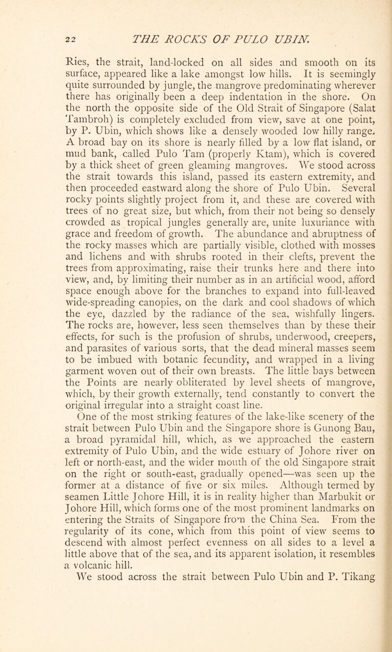 Ries, the strait, land-locked on all sides and smooth on its surface, appeared like a lake amongst low hills. It is seemingly quite surrounded by jungle, the mangrove predominating wherever there has originally been a deep indentation in the shore. On the north the opposite side of the Old Strait of Singapore (Salat Tambroh) is completely excluded from view, save at one point, by P. Ubin, which shows like a densely wooded low hilly range. A broad bay on its shore is nearly filled by a low flat island, or mud bank, called Pulo Tam (properly Ktam), which is covered by a thick sheet of green gleaming mangroves. We stood across the strait towards this island, passed its eastern extremity, and then proceeded eastward along the shore of Pulo Ubin. Several rocky points slightly project from it, and these are covered with trees of no great size, but which, from their not being so densely crowded as tropical jungles generally are, unite luxuriance with grace and freedom of growth. The abundance and abruptness of the rocky masses which are partially visible, clothed with mosses and lichens and with shrubs rooted in their clefts, prevent the trees from approximating, raise their trunks here and there into view, and, by limiting their number as in an artificial wood, afford space enough above for the branches to expand into full-leaved wide-spreading canopies, on the dark and cool shadows of which the eye, dazzled by the radiance of the sea, wishfully lingers. The rocks are, however, less seen themselves than by these their effects, for such is the profusion of shrubs, underwood, creepers, and parasites of various sorts, that the dead mineral masses seem to be imbued with botanic fecundity, and wrapped in a living garment woven out of their own breasts. The little bays between the Points are nearly obliterated by level sheets of mangrove, which, by their growth externally, tend constantly to convert the original irregular into a straight coast line. One of the most striking features of the lake-like scenery of the strait between Pulo Ubin and the Singapore shore is Gunong Bau, a broad pyramidal hill, which, as we approached the eastern extremity of Pulo Ubin, and the wide estuary of Johore river on left or north-east, and the wider mouth of the old Singapore strait on the right or south-east, gradually opened—was seen up the former at a distance of five or six miles. Although termed by seamen Little Johore Hill, it is in reality higher than Marbukit or Johore Hill, which forms one of the most prominent landmarks on entering the Straits of Singapore from the China Sea. From the regularity of its cone, which from this point of view seems to descend with almost perfect evenness on all sides to a level a little above that of the sea, and its apparent isolation, it resembles a volcanic hill. We stood across the strait between Pulo Ubin and P. Tikang