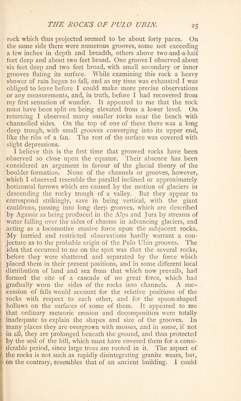 rock which thus projected seemed to be about forty paces. On the same side there were numerous grooves, some not exceeding a few inches in depth and breadth, others above two-and-a-half feet deep and about two feet broad. One groove I observed about six feet deep and two feet broad, with small secondary or inner grooves fluting its surface. While examining this rock a heavy shower of rain began to fall, and as my time was exhausted I was obliged to leave before I could make more precise observations or any measurements, and, in truth, before I had recovered from my first sensation of wonder. It appeared to me that the rock must have been split on being elevated from a lower level. On returning I observed many smaller rocks near the beach with channelled sides. On the top of one of these there was a long deep trough, with small grooves converging into its upper end, like the ribs of a fan. The rest of the surface was covered with slight depressions. I believe this is the first time that grooved rocks have been observed so close upon the equator. Their absence has been considered an argument in favour of the glacial theory of the boulder formation. None of the channels or grooves, however, which I observed resemble the parallel inclined or approximately horizontal furrows which are caused by the motion of glaciers in descending the rocky trough of a valley. But they appear to correspond strikingly, save in being vertical, with the giant cauldrons, passing into long deep grooves, which are described by Agassiz as being produced in the Alps and Jura by streams of water falling over the sides of chasms in advancing glaciers, and acting as a locomotive erosive force upon the subjacent rocks. My hurried and restricted observations hardly warrant a con- jecture as to the probable origin of the Pulo Ubin grooves. The idea that occurred to me on the spot was that the several rocks, before they were shattered and separated by the force which placed them in their present positions, and in some different local distribution of land and sea from that which now prevails, had formed the site of a cascade of no great force, which had < gradually worn the sides of the rocks into channels. A suc- cession of falls would account for the relative positions of the rocks with respect to each other, and for the spoon-shaped hollows on the surfaces of some of them. It appeared to me that ordinary meteoric erosion and decomposition were totally i inadequate to explain the shapes and size of the grooves. In many places they are overgrown with mosses, and in some, if not : in all, they are prolonged beneath the ground, and thus protected by the soil of the hill, which must have covered them for a consi- derable period, since large trees are rooted in it. The aspect of the rocks is not such as rapidly disintegrating granite wears, but, i on the contrary, resembles that of an ancient building. I could