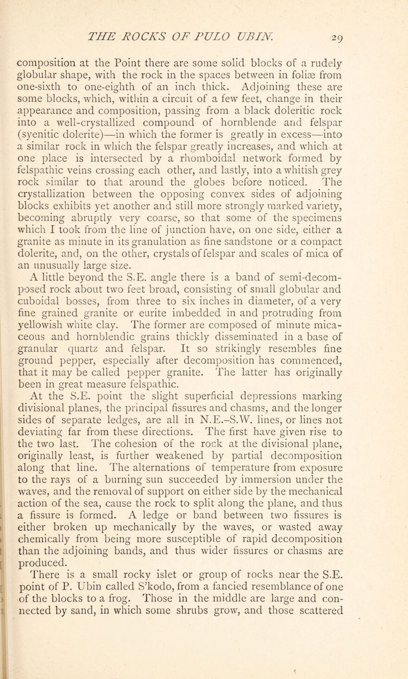 composition at the Point there are some solid blocks of a rudely globular shape, with the rock in the spaces between in foliae from one-sixth to one-eighth of an inch thick. Adjoining these are some blocks, which, within a circuit of a few feet, change in their appearance and composition, passing from a black doleritic rock into a well-crystallized compound of hornblende and felspar (syenitic dolerite)—in which the former is greatly in excess—into a similar rock in which the felspar greatly increases, and which at one place is intersected by a rhomboidal network formed by felspathic veins crossing each other, and lastly, into a whitish grey rock similar to that around the globes before noticed. The crystallization between the opposing convex sides of adjoining blocks exhibits yet another and still more strongly marked variety, becoming abruptly very coarse, so that some of the specimens which I took from the line of junction have, on one side, either a granite as minute in its granulation as fine sandstone or a compact dolerite, and, on the other, crystals of felspar and scales of mica of an unusually large size. A little beyond the S.E. angle there is a band of semi-decom- posed rock about two feet broad, consisting of small globular and cuboidal bosses, from three to six inches in diameter, of a very fine grained granite or eurite imbedded in and protruding from yellowish white clay. The former are composed of minute mica- ceous and hornblendic grains thickly disseminated in a base of granular quartz and felspar. It so strikingly resembles fine ground pepper, especially after decomposition has commenced, that it may be called pepper granite. The latter has originally been in great measure felspathic. At the S.E. point the slight superficial depressions marking divisional planes, the principal fissures and chasms, and the longer sides of separate ledges, are all in N.E.-S.W. lines, or lines not deviating far from these directions. The first have given rise to the two last. The cohesion of the rock at the divisional plane, originally least, is further weakened by partial decomposition along that line. The alternations of temperature from exposure to the rays of a burning sun succeeded by immersion under the waves, and the removal of support on either side by the mechanical action of the sea, cause the rock to split along the plane, and thus a fissure is formed. A ledge or band between two fissures is either broken up mechanically by the waves, or wasted away chemically from being more susceptible of rapid decomposition than the adjoining bands, and thus wider fissures or chasms are produced. There is a small rocky islet or group of rocks near the S.E. point of P. Ubin called STodo, from a fancied resemblance of one of the blocks to a frog. Those in the middle are large and con- nected by sand, in which some shrubs grow, and those scattered