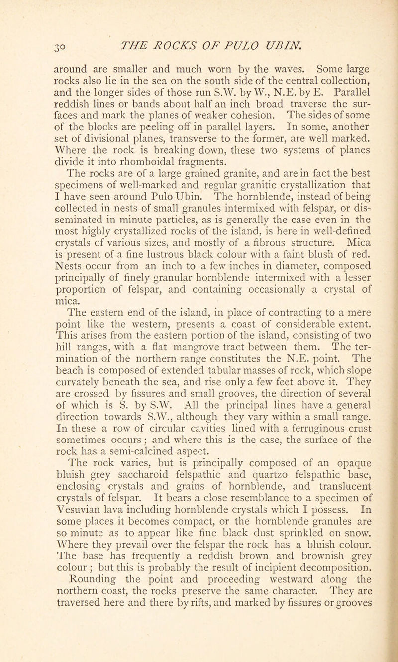 3° around are smaller and much worn by the waves. Some large rocks also lie in the sea on the south side of the central collection, and the longer sides of those run S.W. by W., N.E. by E. Parallel reddish lines or bands about half an inch broad traverse the sur- faces and mark the planes of weaker cohesion. The sides of some of the blocks are peeling off in parallel layers. In some, another set of divisional planes, transverse to the former, are well marked. Where the rock is breaking down, these two systems of planes divide it into rhomboidal fragments. The rocks are of a large grained granite, and are in fact the best specimens of well-marked and regular granitic crystallization that I have seen around PuloUbin. The hornblende, instead of being collected in nests of small granules intermixed with felspar, or dis- seminated in minute particles, as is generally the case even in the most highly crystallized rocks of the island, is here in well-defined crystals of various sizes, and mostly of a fibrous structure. Mica is present of a fine lustrous black colour with a faint blush of red. Nests occur from an inch to a few inches in diameter, composed principally of finely granular hornblende intermixed with a lesser proportion of felspar, and containing occasionally a crystal of mica. The eastern end of the island, in place of contracting to a mere point like the western, presents a coast of considerable extent. This arises from the eastern portion of the island, consisting of two hill ranges, with a flat mangrove tract between them. The ter- mination of the northern range constitutes the N.E. point. The beach is composed of extended tabular masses of rock, which slope curvately beneath the sea, and rise only a few feet above it. They are crossed by fissures and small grooves, the direction of several of which is S. by S.W. All the principal lines have a general direction towards S.W., although they vary within a small range. In these a row of circular cavities lined with a ferruginous crust sometimes occurs; and where this is the case, the surface of the rock has a semi-calcined aspect. The rock varies, but is principally composed of an opaque bluish grey saccharoid felspathic and quartzo felspathic base, enclosing crystals and grains of hornblende, and translucent crystals of felspar. It bears a close resemblance to a specimen of Vesuvian lava including hornblende crystals which I possess. In some places it becomes compact, or the hornblende granules are so minute as to appear like fine black dust sprinkled on snow. Where they prevail over the felspar the rock has a bluish colour. The base has frequently a reddish brown and brownish grey colour ; but this is probably the result of incipient decomposition. Rounding the point and proceeding westward along the northern coast, the rocks preserve the same character. They are traversed here and there by rifts, and marked by fissures or grooves