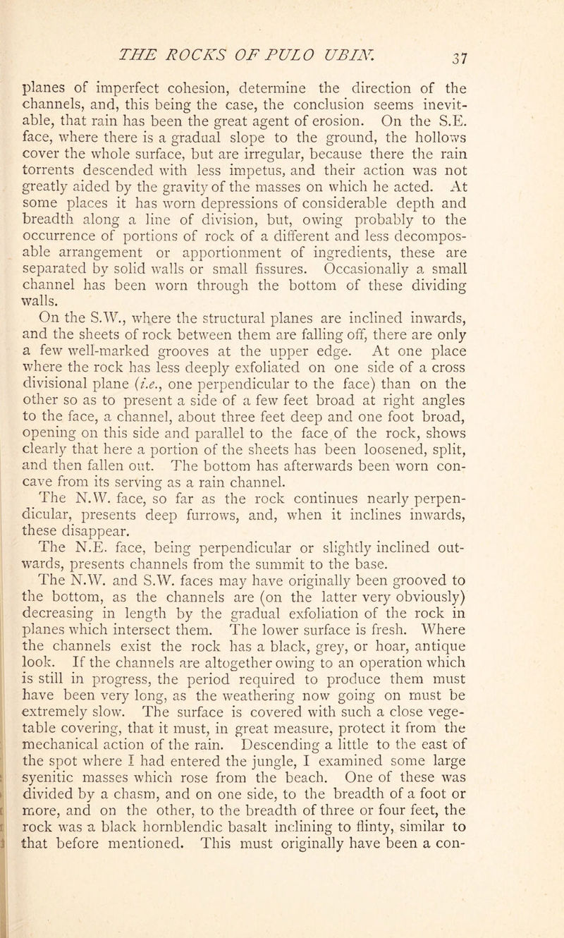 planes of imperfect cohesion, determine the direction of the channels, and, this being the case, the conclusion seems inevit- able, that rain has been the great agent of erosion. On the S.E. face, where there is a gradual slope to the ground, the hollows cover the whole surface, but are irregular, because there the rain torrents descended with less impetus, and their action was not greatly aided by the gravity of the masses on which he acted. At some places it has worn depressions of considerable depdr and breadth along a line of division, but, owing probably to the occurrence of portions of rock of a different and less decompos- able arrangement or apportionment of ingredients, these are separated by solid walls or small fissures. Occasionally a small channel has been worn through the bottom of these dividing walls. On the S.W., where the structural planes are inclined inwards, and the sheets of rock between them are falling off, there are only a few well-marked grooves at the upper edge. At one place where the rock has less deeply exfoliated on one side of a cross divisional plane (/.<?., one perpendicular to the face) than on the other so as to present a side of a few feet broad at right angles to the face, a channel, about three feet deep and one foot broad, opening on this side and parallel to the face of the rock, shows clearly that here a portion of the sheets has been loosened, split, and then fallen out. The bottom has afterwards been worn con- cave from its serving as a rain channel. The N.W. face, so far as the rock continues nearly perpen- dicular, presents deep furrows, and, when it inclines inwards, these disappear. The N.E. face, being perpendicular or slightly inclined out- wards, presents channels from the summit to the base. The N.W. and SAV. faces may have originally been grooved to the bottom, as the channels are (on the latter very obviously) decreasing in length by the gradual exfoliation of the rock in planes which intersect them. The lower surface is fresh. Where the channels exist the rock has a black, grey, or hoar, antique look. If the channels are altogether owing to an operation which is still in progress, the period required to produce them must have been very long, as the weathering now going on must be extremely slow. The surface is covered with such a close vege- table covering, that it must, in great measure, protect it from the mechanical action of the rain. Descending a little to the east of the spot where I had entered the jungle, I examined some large syenitic masses which rose from the beach. One of these was divided by a chasm, and on one side, to the breadth of a foot or more, and on the other, to the breadth of three or four feet, the rock was a black hornblendic basalt inclining to flinty, similar to that before mentioned. This must originally have been a con-
