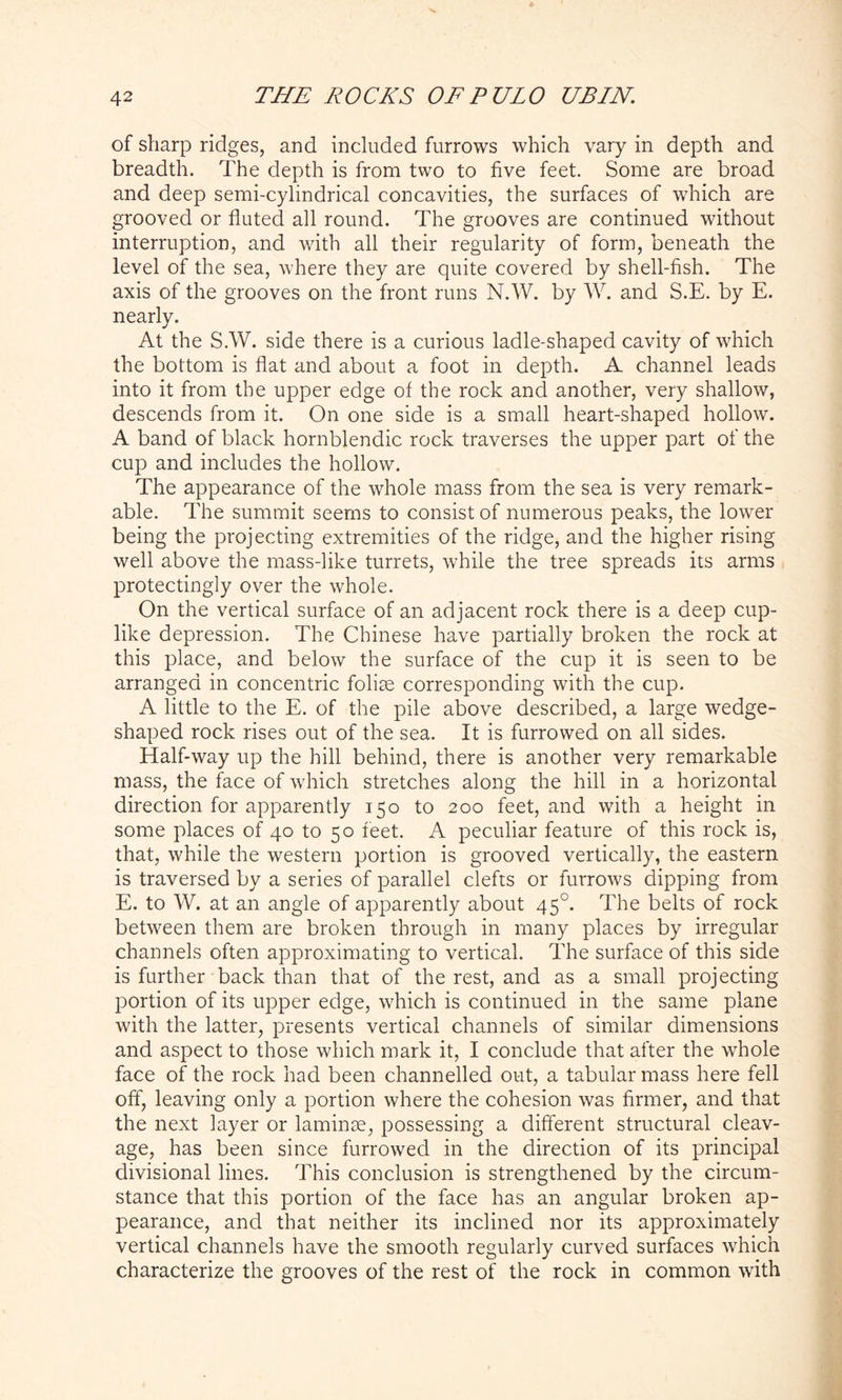 of sharp ridges, and included furrows which vary in depth and breadth. The depth is from two to five feet. Some are broad and deep semi-cylindrical concavities, the surfaces of which are grooved or fluted all round. The grooves are continued without interruption, and with all their regularity of form, beneath the level of the sea, where they are quite covered by shell-fish. The axis of the grooves on the front runs N.W. by W. and S.E. by E. nearly. At the S.W. side there is a curious ladle-shaped cavity of which the bottom is flat and about a foot in depth. A channel leads into it from the upper edge of the rock and another, very shallow, descends from it. On one side is a small heart-shaped hollow. A band of black hornblendic rock traverses the upper part of the cup and includes the hollow. The appearance of the whole mass from the sea is very remark- able. The summit seems to consist of numerous peaks, the lower being the projecting extremities of the ridge, and the higher rising well above the mass-like turrets, while the tree spreads its arms protectingly over the whole. On the vertical surface of an adjacent rock there is a deep cup- like depression. The Chinese have partially broken the rock at this place, and below the surface of the cup it is seen to be arranged in concentric folise corresponding with the cup. A little to the E. of the pile above described, a large wedge- shaped rock rises out of the sea. It is furrowed on all sides. Half-way up the hill behind, there is another very remarkable mass, the face of which stretches along the hill in a horizontal direction for apparently 150 to 200 feet, and with a height in some places of 40 to 50 feet. A peculiar feature of this rock is, that, while the western portion is grooved vertically, the eastern is traversed by a series of parallel clefts or furrows dipping from E. to W. at an angle of apparently about 450. The belts of rock between them are broken through in many places by irregular channels often approximating to vertical. The surface of this side is further back than that of the rest, and as a small projecting portion of its upper edge, which is continued in the same plane with the latter, presents vertical channels of similar dimensions and aspect to those which mark it, I conclude that after the whole face of the rock had been channelled out, a tabular mass here fell off, leaving only a portion where the cohesion was firmer, and that the next layer or laminae, possessing a different structural cleav- age, has been since furrowed in the direction of its principal divisional lines. This conclusion is strengthened by the circum- stance that this portion of the face has an angular broken ap- pearance, and that neither its inclined nor its approximately vertical channels have the smooth regularly curved surfaces which characterize the grooves of the rest of the rock in common with