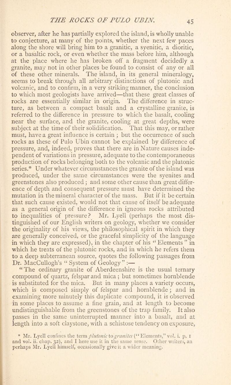 observer, after he has partially explored the island, is wholly unable to conjecture, at many of the points, whether the next few paces along the shore will bring him to a granitic, a syenitic, a dioritic, or a basaltic rock, or even whether the mass before him, although at the place where he has broken off a fragment decidedly a granite, may not in other places be found to consist of any or all of these other minerals. The island, in its general mineralogy, seems to break through all arbitrary distinctions of plutonic and volcanic, and to confirm, in a very striking manner, the conclusion to which most geologists have arrived—that these great classes of rocks are essentially similar in origin. The difference in struc- ture, as between a compact basalt and a crystalline granite, is referred to the difference in pressure to which the basalt, cooling near the surface, and the granite, cooling at great depths, were subject at the time of their solidification. That this may, or rather must, have a great influence is certain ; but the occurrence of such rocks as these of Pulo Ubin cannot be explained by difference of pressure, and, indeed, proves that there are in Nature causes inde- pendent of variations in pressure, adequate to the contemporaneous production of rocks belonging both to the volcanic and the plutonic series.* Under whatever circumstances the granite of the island was produced, under the same circumstances were the syenites and greenstones also produced ; and some other cause than great differ- ence of depth and consequent pressure must have determined the mutation in the mineral character of the mass. But if it be certain that such cause existed, would not that cause of itself be adequate as a general origin of the difference in igneous rocks attributed to inequalities of pressure? Mr. Lyell (perhaps the most dis- tinguished of our English writers on geology, whether we consider the originality of his views, the philosophical spirit in which they are generally conceived, or the graceful simplicity of the language in which they are expressed), in the chapter of his “ Elements ” in which he treats of the plutonic rocks, and in which he refers them to a deep subterranean source, quotes the following passages from Dr. MacCulloglfs “ System of Geology” :— “ The ordinary granite of Aberdeenshire is the usual ternary compound of quartz, felspar and mica; but sometimes hornblende is substituted for the mica. But in many places a variety occurs, which is composed simply of felspar and hornblende; and in examining more minutely this duplicate compound, it is observed in some places to assume a fine grain, and at length to become undistinguishable from the greenstones of the trap family. It also passes in the same uninterrupted manner into a basalt, and at length into a soft claystone, with a schistose tendency on exposure, * Mr. Lyell confines the term plutonic tog7'cinites (“ Elements,” vol. i. p. I and vol. ii. chap. 32), and I here use it in the same sense. Other writers, an perhaps Mr. Lyell himself, occasionally give it a wider meaning.