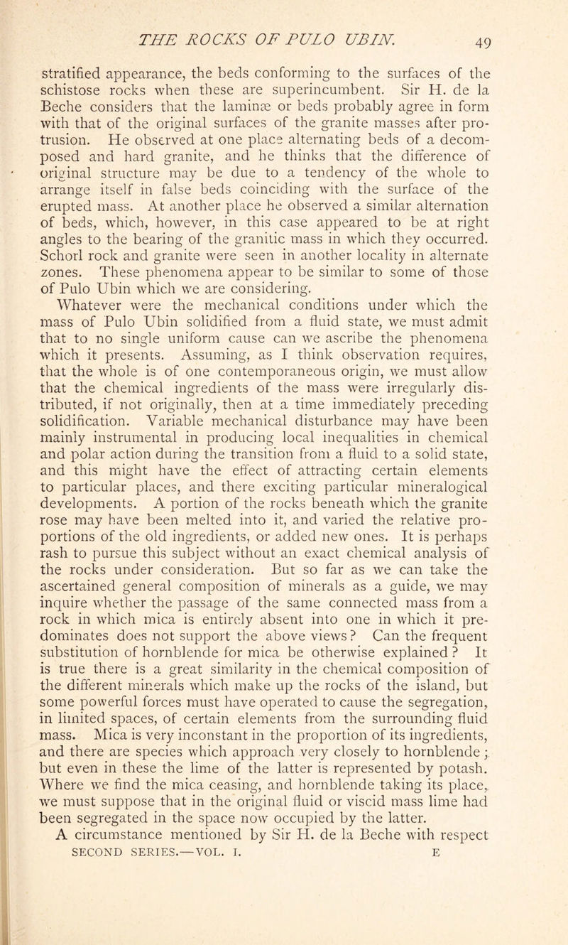 stratified appearance, the beds conforming to the surfaces of the schistose rocks when these are superincumbent. Sir H. de la Beche considers that the laminae or beds probably agree in form with that of the original surfaces of the granite masses after pro- trusion. He observed at one place alternating beds of a decom- posed and hard granite, and he thinks that the difference of original structure may be due to a tendency of the whole to arrange itself in false beds coinciding with the surface of the erupted mass. At another place he observed a similar alternation of beds, which, however, in this case appeared to be at right angles to the bearing of the granitic mass in which they occurred. Schorl rock and granite were seen in another locality in alternate zones. These phenomena appear to be similar to some of those of Pulo Ubin which we are considering. Whatever were the mechanical conditions under which the mass of Pulo Ubin solidified from a fluid state, we must admit that to no single uniform cause can we ascribe the phenomena which it presents. Assuming, as I think observation requires, that the whole is of one contemporaneous origin, we must allow that the chemical ingredients of the mass were irregularly dis- tributed, if not originally, then at a time immediately preceding solidification. Variable mechanical disturbance may have been mainly instrumental in producing local inequalities in chemical and polar action during the transition from a fluid to a solid state, and this might have the effect of attracting certain elements to particular places, and there exciting particular mineralogical developments. A portion of the rocks beneath which the granite rose may have been melted into it, and varied the relative pro- portions of the old ingredients, or added new ones. It is perhaps rash to pursue this subject without an exact chemical analysis of the rocks under consideration. But so far as we can take the ascertained general composition of minerals as a guide, we may inquire whether the passage of the same connected mass from a rock in which mica is entirely absent into one in which it pre- dominates does not support the above views ? Can the frequent substitution of hornblende for mica be otherwise explained ? It is true there is a great similarity in the chemical composition of the different minerals which make up the rocks of the island, but some powerful forces must have operated to cause the segregation, in limited spaces, of certain elements from the surrounding fluid mass. Mica is very inconstant in the proportion of its ingredients, and there are species which approach very closely to hornblende ; but even in these the lime of the latter is represented by potash. Where we find the mica ceasing, and hornblende taking its place, we must suppose that in the original fluid or viscid mass lime had been segregated in the space now occupied by the latter. A circumstance mentioned by Sir H. de la Beche with respect SECOND SERIES. — VOL. I. E