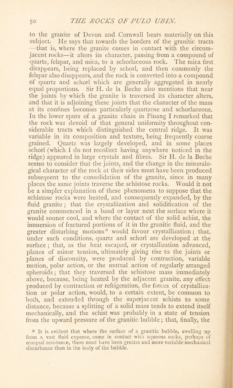 to the granite of Devon and Cornwall bears materially on this subject. He says that towards the borders of the granitic tracts -that is, where the granite comes in contact with the circum- jacent rocks—it alters its character, passing from a compound of quartz, felspar, and mica, to a schorlaceous rock. The mica first disappears, being replaced by schorl, and then commonly the felspar also disappears, and the rock is converted into a compound of quartz and schorl which are generally aggregated in nearly equal proportions. Sir H. de la Beche also mentions that near the joints by which the granite is traversed its character alters, and that it is adjoining these joints that the character of the mass at its confines becomes particularly quartzose and schorlaceous. In the lower spurs of a granite chain in Pinang I remarked that the rock was devoid of that general uniformity throughout con- siderable tracts which distinguished the central ridge. It was variable in its composition and texture, being frequently coarse grained. Quartz was largely developed, and in some places schorl (which I do not recollect having anywhere noticed in the ridge) appeared in large crystals and fibres. Sir H. de la Beche seems to consider that the joints, and the change in the mineralo- gical character of the rock at their sides must have been produced subsequent to the consolidation of the granite, since in many places the same joints traverse the schistose rocks. Would it not be a simpler explanation of these phenomena to suppose that the schistose rocks were heated, and consequently expanded, by the fluid granite ; that the crystallization and solidification of the granite commenced in a band or layer next the surface where it would sooner cool, and where the contact of the solid schist, the immersion of fractured portions of it in the granitic fluid, and the greater disturbing motions* would favour crystallization; that, under such conditions, quartz and schorl are developed at the surface ; that, as the heat escaped, or crystallization advanced, planes of minor tension, ultimately giving rise to the joints or planes of disconuity, wrere produced by contraction, variable motion, polar action, or the mutual action of regularly arranged spheroids; that they traversed the schistose mass immediately above, because, being heated by the adjacent granite, any effect produced by contraction or refrigeration, the forces of crystalliza- tion or polar action, would, to a certain extent, be common to both, and extended through the superjacent schists to some distance, because a splitting of a solid mass tends to extend itself mechanically, and the schist was probably in a state of tension from the upward pressure of the granitic bubble; that, finally, the * It is evident that where the surface of a granitic bubble, swelling up from a vast fluid expanse, came in contact with aqueous rocks, perhaps of unequal resistance, there must have been greater and more variable mechanical disturbance than in the body of the bubble.