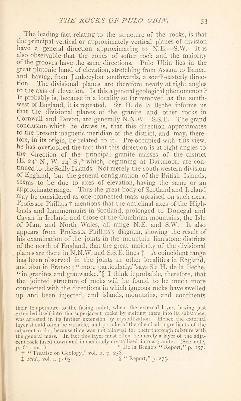 The leading fact relating to the structure of the rocks, is that the principal vertical or approximately vertical planes of division have a general direction approximating to N.E.—S.W. It is also observable that the zones of softer rock and the majority of the grooves have the same directions. Palo Ubin lies in the great plutonic band of elevation, stretching from Assam to Banca, and having, from Junkceylon southwards, a south-easterly direc- tion. The divisional planes are therefore nearly at right angles to the axis of elevation. Is this a general geological phenomenon ? It probably is, because in a locality so far removed as the south- west of England, it is repeated. Sir H. de la Beche informs us that the divisional planes of the granite and other rocks in Cornwall and Devon, are generally N.N.W.—S.S.E. The grand conclusion which he draws is, that this direction approximates to the present magnetic meridian of the district, and may, there- fore, in its origin, be related to it. Pre-occupied with this view, he has overlooked the fact that this direction is at right angles to the direction of the principal granite masses of the district (E. 24° N., W. 24° S.,* which, beginning at Dartmoor, are con- tinued to the Scilly Islands. Not merely the south-western division of England, but the general configuration of the British Islands, seems to be due to axes of elevation, having the same or an approximate range. Thus the great body of Scotland and Ireland niay be considered as one connected mass upraised on such axes. Professor Phillips f mentions that the anticlinal axes of the High- lands and Lammermuirs in Scotland, prolonged to Donegal and Cavan in Ireland, and those of the Cumbrian mountains, the Isle of Man, and North Wales, all range N.E. and S.W. It also appears from Professor Phillips’s diagram, showing the result of his examination of the joints in the mountain limestone districts of the north of England, that the great majority of the divisional . planes are there in N.N.W. and S.S.E. lines.| A coincident range has been observed in the joints in other localities in England, and also in France ; “ more particularly,’’’says Sir H. de la Beche, “ in granites and grauwacke.”§ I think it probable, therefore, that the jointed structure of rocks will be found to be much more connected with the directions in which igneous rocks have swelled up and been injected, and islands, mountains, and continents their temperature to the fusing point, when the external layer, having just extended itself into the superjacent rocks by melting them into its substance, was arrested in its further extension by crystallization. Hence the external layer should often be variable, and partake of the chemical ingredients of the adjacent rocks, because time was not allowed for their thorough mixture with the general mass. In fact this layer must often be merely a layer of the adja- cent rock fused down and immediately crystallized into a granite- (See note, p. 60, post.) * De la Beche’s “ Report,” p. 157. f “ Treatise on Geology,” vol. ii. p. 258. J Ibid., vol. i. p. 65. § “ Report,” p. 275.
