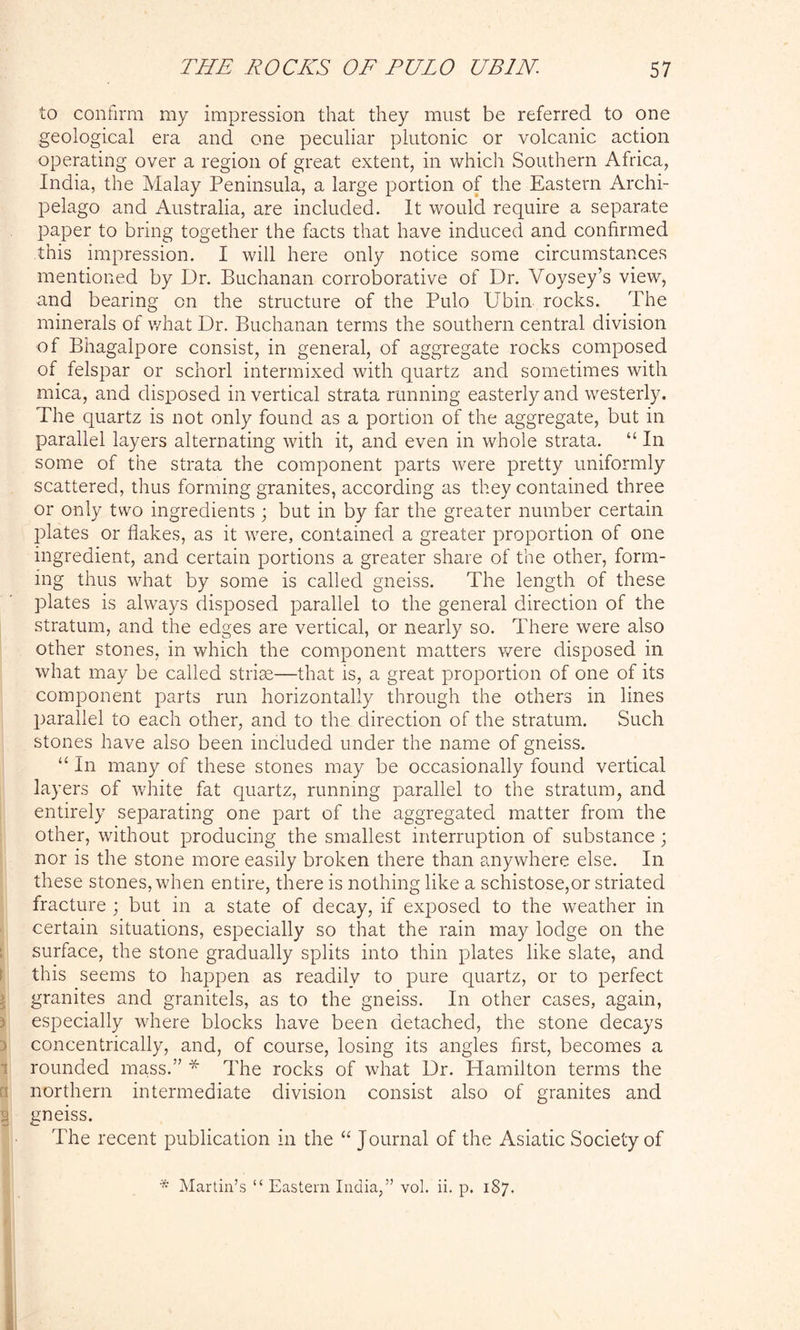 to confirm my impression that they must be referred to one geological era and one peculiar plutonic or volcanic action operating over a region of great extent, in which Southern Africa, India, the Malay Peninsula, a large portion of the Eastern Archi- pelago and Australia, are included. It would require a separate paper to bring together the facts that have induced and confirmed this impression. I will here only notice some circumstances mentioned by Dr. Buchanan corroborative of Dr. Voysey’s view, and bearing on the structure of the Pulo Ubin rocks. The minerals of what Dr. Buchanan terms the southern central division of Bhagalpore consist, in general, of aggregate rocks composed of felspar or schorl intermixed with quartz and sometimes with mica, and disposed in vertical strata running easterly and westerly. The quartz is not only found as a portion of the aggregate, but in parallel layers alternating with it, and even in whole strata. “ In some of the strata the component parts were pretty uniformly scattered, thus forming granites, according as they contained three or only two ingredients ; but in by far the greater number certain plates or flakes, as it were, contained a greater proportion of one ingredient, and certain portions a greater share of the other, form- ing thus what by some is called gneiss. The length of these plates is always disposed parallel to the general direction of the stratum, and the edges are vertical, or nearly so. There were also other stones, in which the component matters were disposed in what may be called striae—that is, a great proportion of one of its component parts run horizontally through the others in lines parallel to each other, and to the direction of the stratum. Such stones have also been included under the name of gneiss. “ In many of these stones may be occasionally found vertical layers of white fat quartz, running parallel to the stratum, and entirely separating one part of the aggregated matter from the other, without producing the smallest interruption of substance; nor is the stone more easily broken there than anywhere else. In these stones, when entire, there is nothing like a schistose,or striated fracture ; but in a state of decay, if exposed to the weather in certain situations, especially so that the rain may lodge on the surface, the stone gradually splits into thin plates like slate, and this seems to happen as readily to pure quartz, or to perfect granites and granitels, as to the gneiss. In other cases, again, especially where blocks have been detached, the stone decays 3 concentrically, and, of course, losing its angles first, becomes a rounded mass.” * The rocks of what Dr. Hamilton terms the northern intermediate division consist also of granites and :j gneiss. The recent publication in the “ Journal of the Asiatic Society of * Martin’s “ Eastern India,” vol. ii. p. 187.