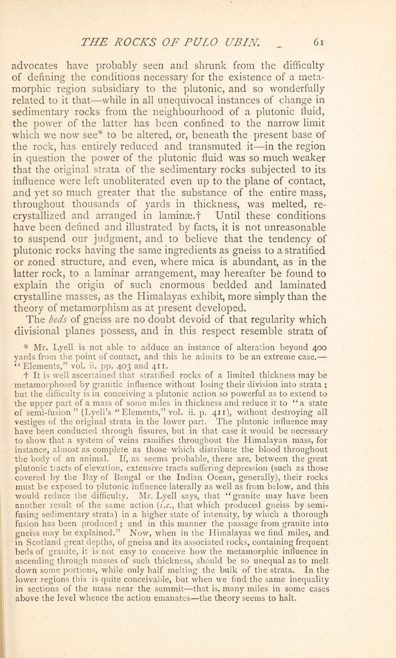 advocates have probably seen and shrunk from the difficulty of defining the conditions necessary for the existence of a meta- morphic region subsidiary to the plutonic, and so wonderfully related to it that—while in all unequivocal instances of change in sedimentary rocks from the neighbourhood of a plutonic fluid, the power of the latter has been confined to the narrow limit which we now see* to be altered, or, beneath the present base of the rock, has entirely reduced and transmuted it—in the region in question the power of the plutonic fluid was so much weaker that the original strata of the sedimentary rocks subjected to its influence were left unobliterated even up to the plane of contact, and yet so much greater that the substance of the entire mass, throughout thousands of yards in thickness, was melted, re- crystallized and arranged in laminae.f Until these conditions have been defined and illustrated by facts, it is not unreasonable to suspend our judgment, and to believe that the tendency of plutonic rocks having the same ingredients as gneiss to a stratified or zoned structure, and even, where mica is abundant, as in the latter rock, to a laminar arrangement, may hereafter be found to explain the origin of such enormous bedded and laminated crystalline masses, as the Himalayas exhibit, more simply than the theory of metamorphism as at present developed. The beds of gneiss are no doubt devoid of that regularity which divisional planes possess, and in this respect resemble strata of * Mr. Lyell is not able to adduce an instance of alteration beyond 400 yards from the point of contact, and this he admits to be an extreme case.— “ Elements,” vol. ii. pp. 403 and 411. A It is well ascertained that stratified rocks of a limited thickness may be metamorphosed by granitic influence without losing their division into strata ; but the difficulty is in conceiving a plutonic action so powerful as to extend to the upper part of a mass of some miles in thickness and reduce it to “a state of semi-fusion” (Lyell’s “ Elements,” vol. ii. p. 411), without destroying all vestiges of the original strata in the lower part. The plutonic influence may have been conducted through fissures, but in that case it would be necessary to show that a system of veins ramifies throughout the Himalayan mass, for instance, almost as complete as those which distribute the blood throughout the body of an animal. If, as seems probable, there are, between the great plutonic tracts of elevation, extensive tracts suffering depression (such as those covered by the Bay of Bengal or the Indian Ocean, generally), their rocks must be exposed to plutonic influence laterally as well as from below, and this wmuld reduce the difficulty. Mr. Lyell says, that “granite may have been another result of the same action (i.e., that which produced gneiss by semi- fusing sedimentaiy strata) in a higher state of intensity, by which a thorough fusion has been produced ; and in this manner the passage from granite into gneiss may be explained.” Now, when in the Himalayas we find miles, and in Scotland great depths, of gneiss and its associated rocks, containing frequent beds of granite, it is not easy to conceive how the metamorphic influence in ascending through masses of such thickness, should be so unequal as to melt down some portions, while only half melting the bulk of the strata. In the lower regions this is quite conceivable, but when we find the same inequality in sections of the mass near the summit—that is, many miles in some cases above the level whence the action emanates—the theory seems to halt.