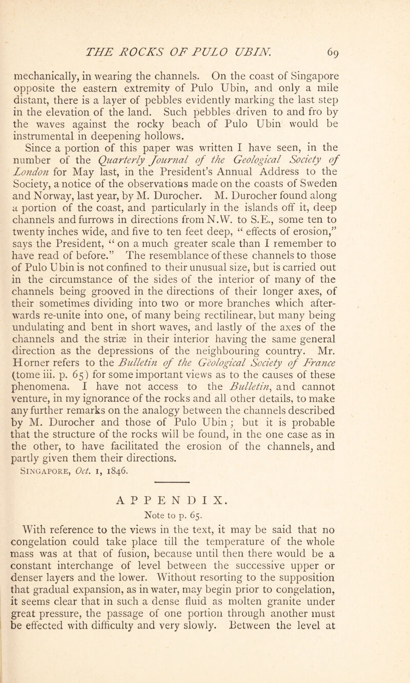 mechanically, in wearing the channels. On the coast of Singapore opposite the eastern extremity of Pulo Ubin, and only a mile distant, there is a layer of pebbles evidently marking the last step in the elevation of the land. Such pebbles driven to and fro by the waves against the rocky beach of Pulo Ubin would be instrumental in deepening hollows. Since a portion of this paper was written I have seen, in the number of the Quarterly Journal of the Geological Society of London for May last, in the President’s Annual Address to the Society, a notice of the observations made on the coasts of Sweden and Norway, last year, by M. Durocher. M. Durocher found along a portion of the coast, and particularly in the islands off it, deep channels and furrows in directions fromN.W. to S.E., some ten to twenty inches wide, and five to ten feet deep, “ effects of erosion,” says the President, “on a much greater scale than I remember to have read of before.” The resemblance of these channels to those of Pulo Ubin is not confined to their unusual size, but is carried out in the circumstance of the sides of the interior of many of the channels being grooved in the directions of their longer axes, of their sometimes dividing into two or more branches which after- wards re-unite into one, of many being rectilinear, but many being undulating and bent in short waves, and lastly of the axes of the channels and the striae in their interior having the same general direction as the depressions of the neighbouring country. Mr. H orner refers to the Bulletin of the Geological Society of France (tome iii. p. 65) for some important views as to the causes of these phenomena. I have not access to the Bulletin, and cannot venture, in my ignorance of the rocks and all other details, to make any further remarks on the analogy between the channels described by M. Durocher and those of Pulo Ubin; but it is probable that the structure of the rocks will be found, in the one case as in the other, to have facilitated the erosion of the channels, and partly given them their directions. Singapore, Oct. 1, 1846. APPENDIX. Note to p. 65. With reference to the views in the text, it may be said that no congelation could take place till the temperature of the whole mass was at that of fusion, because until then there would be a constant interchange of level between the successive upper or denser layers and the lower. Without resorting to the supposition that gradual expansion, as in water, may begin prior to congelation, it seems clear that in such a dense fluid as molten granite under great pressure, the passage of one portion through another must be effected with difficulty and very slowly. Between the level at