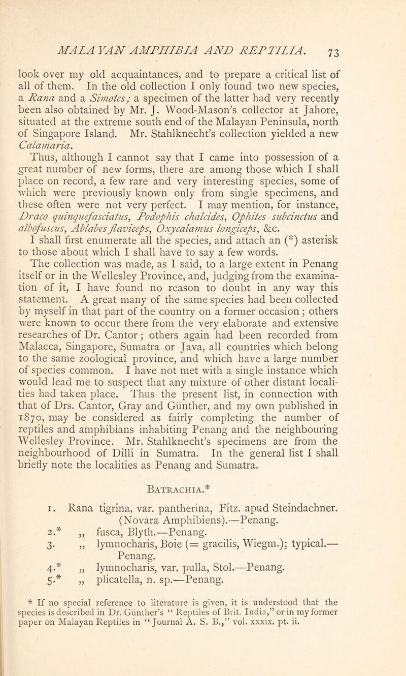 look over my old acquaintances, and to prepare a critical list of all of them. In the old collection I only found two new species, a Rana and a Simotes; a specimen of the latter had very recently been also obtained by Mr. J. Wood-Mason’s collector at Jahore, situated at the extreme south end of the Malayan Peninsula, north of Singapore Island. Mr. Stahlknecht’s collection yielded a new Calamaria. Thus, although I cannot say that I came into possession of a great number of new forms, there are among those which I shall place on record, a few rare and very interesting species, some of which were previously known only from single specimens, and these often were not very perfect. I may mention, for instance, Draco quinquefasciatus, Podophis chalcides, Ophites suhcinctus and albofuscus, Ablahes flaviceps, Oxycalamus longiceps, &c. I shall first enumerate all the species, and attach an (*) asterisk to those about which I shall have to say a few words. The collection was made, as I said, to a large extent in Penang itself or in the Wellesley Province, and, judging from the examina- tion of it, I have found no reason to doubt in any way this statement. A great many of the same species had been collected by myself in that part of the country on a former occasion; others were known to occur there from the very elaborate and extensive researches of Dr. Cantor; others again had been recorded from Malacca, Singapore, Sumatra or Java, all countries which belong to the same zoological province, and which have a large number of species common. I have not met with a single instance which would lead me to suspect that any mixture of other distant locali- ties had taken place. Thus the present list, in connection with that of Drs. Cantor, Gray and Gunther, and my own published in 1870, may be considered as fairly completing the number of reptiles and amphibians inhabiting Penang and the neighbouring Wellesley Province. Mr. Stahlknecht’s specimens are from the neighbourhood of Dilli in Sumatra. In the general list I shall briefly note the localities as Penang and Sumatra. Batrachia.* 1. Rana tigrina, var. pantherina, Fitz. apud Steindachner. (Novara Amphibiens).—Penang. 2. * ,, fusca, Blyth.—Penang. 3. ,, lynmocharis, Boie (= gracilis, Wiegm.); typical.— Penang. 4. * ,, lynmocharis, var. pulla, Stol.—Penang. 5. * „ plicatella, n. sp.—Penang. •* If no special reference to literature is given, it is understood that the species is described in Dr. Gunther’s “ Reptiles of Brit. India,” or in my former paper on Malayan Reptiles in “ Journal A. S. B.,” vol. xxxix. pt. ii.