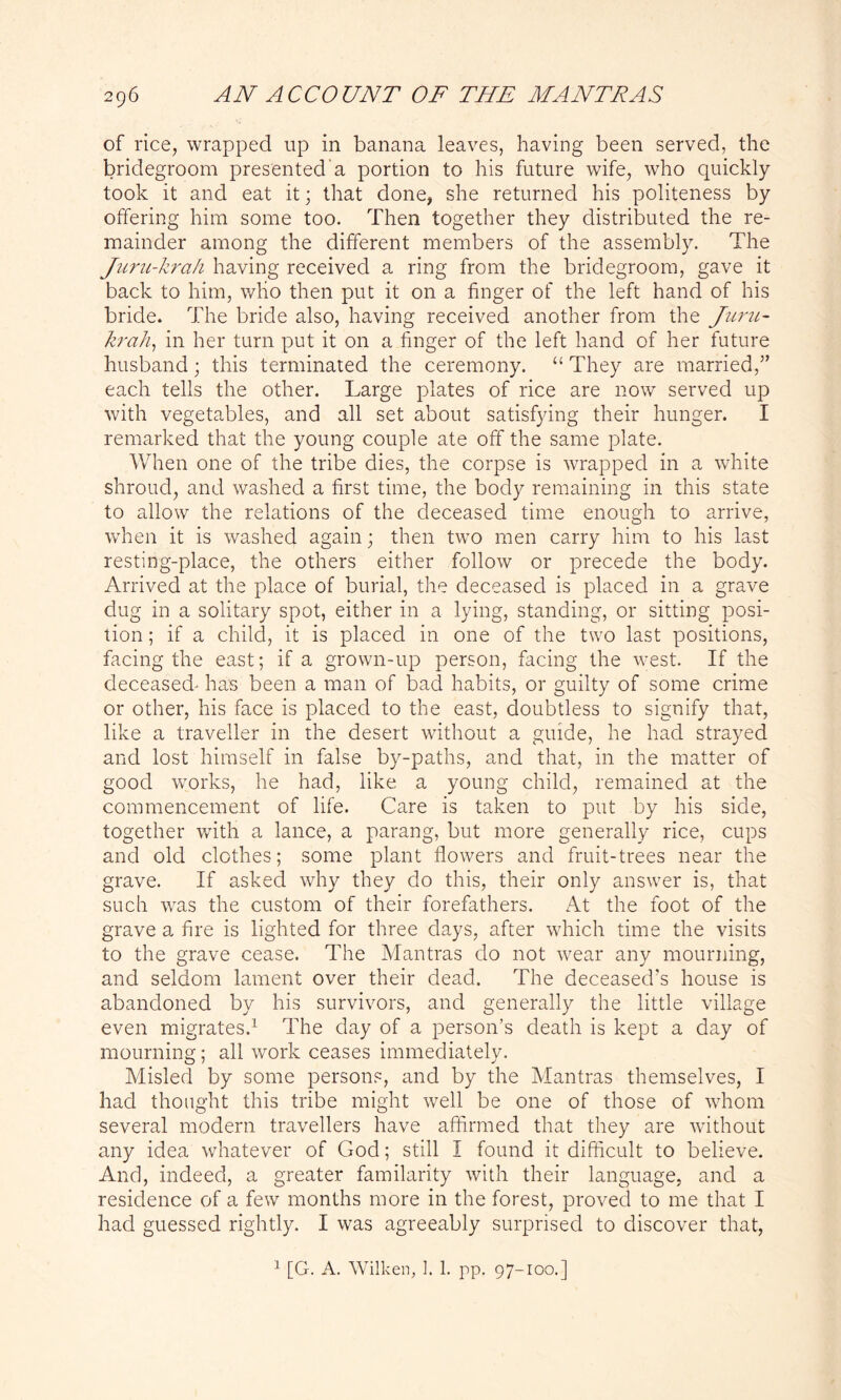 of rice, wrapped up in banana leaves, having been served, the bridegroom presented a portion to his future wife, who quickly took it and eat it; that done, she returned his politeness by offering him some too. Then together they distributed the re- mainder among the different members of the assembly. The Juru-krah having received a ring from the bridegroom, gave it back to him, wlio then put it on a finger of the left hand of his bride. The bride also, having received another from the Juru- krah, in her turn put it on a finger of the left hand of her future husband; this terminated the ceremony. “ They are married,” each tells the other. Large plates of rice are now served up with vegetables, and all set about satisfying their hunger. I remarked that the young couple ate off the same plate. When one of the tribe dies, the corpse is wrapped in a white shroud, and washed a first time, the body remaining in this state to allow the relations of the deceased time enough to arrive, when it is washed again; then two men carry him to his last resting-place, the others either follow or precede the body. Arrived at the place of burial, the deceased is placed in a grave dug in a solitary spot, either in a lying, standing, or sitting posi- tion ; if a child, it is placed in one of the two last positions, facing the east; if a grown-up person, facing the west. If the deceased- has been a man of bad habits, or guilty of some crime or other, his face is placed to the east, doubtless to signify that, like a traveller in the desert without a guide, he had strayed and lost himself in false by-paths, and that, in the matter of good works, he had, like a young child, remained at the commencement of life. Care is taken to put by his side, together with a lance, a parang, but more generally rice, cups and old clothes; some plant flowers and fruit-trees near the grave. If asked why they do this, their only answer is, that such was the custom of their forefathers. At the foot of the grave a fire is lighted for three days, after which time the visits to the grave cease. The Mantras do not wear any mourning, and seldom lament over their dead. The deceased’s house is abandoned by his survivors, and generally the little village even migrates.1 The day of a person’s death is kept a day of mourning; all work ceases immediately. Misled by some persons, and by the Mantras themselves, I had thought this tribe might well be one of those of whom several modern travellers have affirmed that they are without any idea whatever of God; still I found it difficult to believe. And, indeed, a greater familarity with their language, and a residence of a few months more in the forest, proved to me that I had guessed rightly. I was agreeably surprised to discover that, 1 [G. A. Wilken, 1. 1. pp. 97-100.]