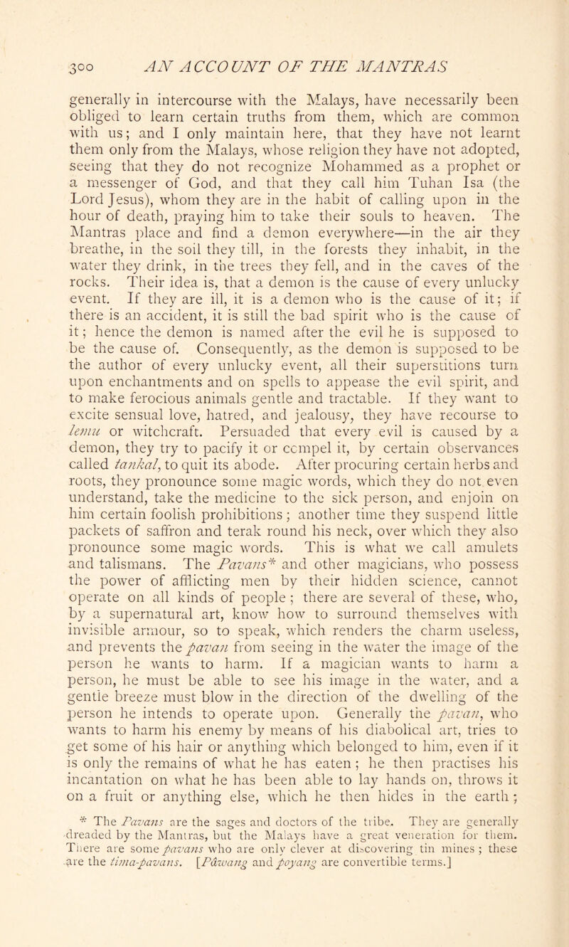 generally in intercourse with the Malays, have necessarily been obliged to learn certain truths from them, which are common with us; and I only maintain here, that they have not learnt them only from the Malays, whose religion they have not adopted, seeing that they do not recognize Mohammed as a prophet or a messenger of God, and that they call him Tuhan Isa (the Lord Jesus), whom they are in the habit of calling upon in the hour of death, praying him to take their souls to heaven. The Mantras place and find a demon everywhere—in the air they breathe, in the soil they till, in the forests they inhabit, in the water they drink, in the trees they fell, and in the caves of the rocks. Their idea is, that a demon is the cause of every unlucky event. If they are ill, it is a demon who is the cause of it; if there is an accident, it is still the bad spirit who is the cause of it; hence the demon is named after the evil he is supposed to be the cause of. Consequently, as the demon is supposed to be the author of every unlucky event, all their superstitions turn upon enchantments and on spells to appease the evil spirit, and to make ferocious animals gentle and tractable. If they want to excite sensual love, hatred, and jealousy, they have recourse to lemu or witchcraft. Persuaded that every evil is caused by a demon, they try to pacify it or compel it, by certain observances called tankal, to quit its abode. After procuring certain herbs and roots, they pronounce some magic words, which they do not even understand, take the medicine to the sick person, and enjoin on him certain foolish prohibitions ; another time they suspend little packets of saffron and terak round his neck, over which they also pronounce some magic words. This is what we call amulets and talismans. The Pcivans* and other magicians, who possess the power of afflicting men by their hidden science, cannot operate on all kinds of people ; there are several of these, who, by a supernatural art, know how to surround themselves with invisible armour, so to speak, which renders the charm useless, and prevents the fiavan from seeing in the water the image of the person he wants to harm. If a magician wants to harm a person, he must be able to see his image in the water, and a gentle breeze must blow in the direction of the dwelling of the person he intends to operate upon. Generally the fiavan, who wants to harm his enemy by means of his diabolical art, tries to get some of his hair or anything which belonged to him, even if it is only the remains of what he has eaten ; he then practises his incantation on what he has been able to lay hands on, throws it on a fruit or anything else, which he then hides in the earth ; * The Pavans are the sages and doctors of the tribe. They are generally dreaded by the Mantras, but the Malays have a great veneration for them. There are some pavans who are only clever at discovering tin mines; these -?ire the lima-fiavans. \_Pdwang andpoyang are convertible terms.]