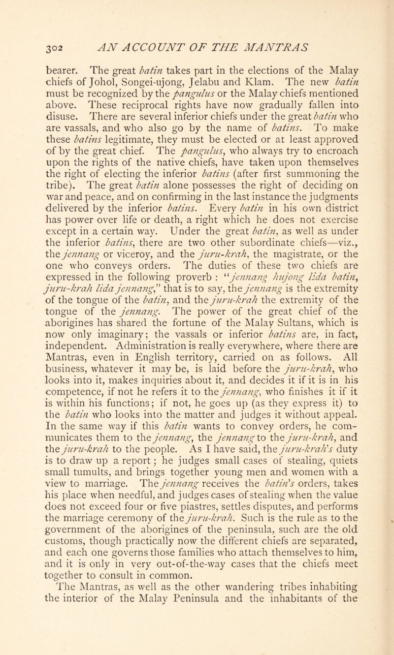 3°2 bearer. The great batin takes part in the elections of the Malay chiefs of Johol, Songei-ujong, Jelabu and Klam. The new batin must be recognized by the pangulus or the Malay chiefs mentioned above. These reciprocal rights have now gradually fallen into disuse. There are several inferior chiefs under the great batin who are vassals, and who also go by the name of bat ins. To make these batins legitimate, they must be elected or at least approved of by the great chief. The pangulus, who always try to encroach upon the rights of the native chiefs, have taken upon themselves the right of electing the inferior batins (after first summoning the tribe). The great batin alone possesses the right of deciding on war and peace, and on confirming in the last instance the judgments delivered by the inferior batins. Every batin in his own district has power over life or death, a right which he does not exercise except in a certain way. Under the great batin, as well as under the inferior batins, there are two other subordinate chiefs—viz., the jennang or viceroy, and the juru-krah, the magistrate, or the one who conveys orders. The duties of these two chiefs are expressed in the following proverb : “jennang hujong lida batin, juru-krah lida jennangj that is to say, the jennang is the extremity of the tongue of the batin, and the juru-krah the extremity of the tongue of the jennang. The power of the great chief of the aborigines has shared the fortune of the Malay Sultans, which is now only imaginary; the vassals or inferior batins are, in fact, independent. Administration is really everywhere, where there are Mantras, even in English territory, carried on as follows. All business, whatever it may be, is laid before the juru-krah, who looks into it, makes inquiries about it, and decides it if it is in his competence, if not he refers it to the jennang, who finishes it if it is within his functions; if not, he goes up (as they express it) to the batin who looks into the matter and judges it without appeal. In the same way if this batin wants to convey orders, he com- municates them to the jennang, the jennang to the juru-krah, and the juru-krah to the people. As I have said, the juru-krah's duty is to draw up a report; he judges small cases of stealing, quiets small tumults, and brings together young men and women with a view to marriage. The jennang receives the batin's orders, takes his place when needful, and judges cases of stealing when the value does not exceed four or five piastres, settles disputes, and performs the marriage ceremony of the juru-krah. Such is the rule as to the government of the aborigines of the peninsula, such are the old customs, though practically now the different chiefs are separated, and each one governs those families who attach themselves to him, and it is only in very out-of-the-way cases that the chiefs meet together to consult in common. The Mantras, as well as the other wandering tribes inhabiting the interior of the Malay Peninsula and the inhabitants of the