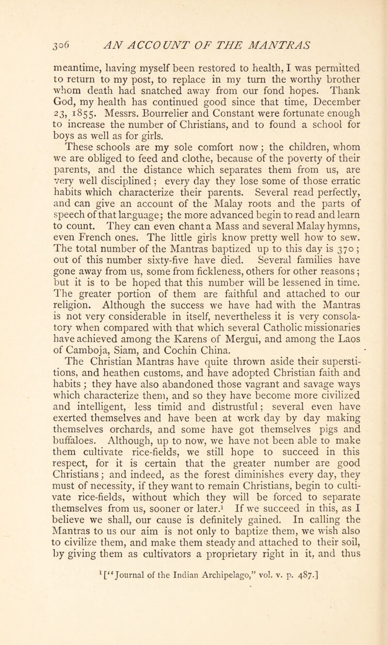 meantime, having myself been restored to health, I was permitted to return to my post, to replace in my turn the worthy brother whom death had snatched away from our fond hopes. Thank God, my health has continued good since that time, December 23, 1855. Messrs. Bourrelier and Constant were fortunate enough to increase the number of Christians, and to found a school for boys as well as for girls. These schools are my sole comfort now; the children, whom we are obliged to feed and clothe, because of the poverty of their parents, and the distance which separates them from us, are very well disciplined; every day they lose some of those erratic habits which characterize their parents. Several read perfectly, and can give an account of the Malay roots and the parts of speech of that language; the more advanced begin to read and learn to count. They can even chant a Mass and several Malay hymns, even French ones. The little girls know pretty well how to sew. The total number of the Mantras baptized up to this day is 370 ; out of this number sixty-five have died. Several families have gone away from us, some from fickleness, others for other reasons ; but it is to be hoped that this number will be lessened in time. The greater portion of them are faithful and attached to our religion. Although the success we have had with the Mantras is not very considerable in itself, nevertheless it is very consola- tory when compared with that which several Catholic missionaries have achieved among the Karens of Mergui, and among the Laos of Camboja, Siam, and Cochin China. The Christian Mantras have quite thrown aside their supersti- tions, and heathen customs, and have adopted Christian faith and habits ; they have also abandoned those vagrant and savage ways which characterize them, and so they have become more civilized and intelligent, less timid and distrustful; several even have exerted themselves and have been at work day by day making themselves orchards, and some have got themselves pigs and buffaloes. Although, up to now, we have not been able to make them cultivate rice-fields, we still hope to succeed in this respect, for it is certain that the greater number are good Christians; and indeed, as the forest diminishes every day, they must of necessity, if they want to remain Christians, begin to culti- vate rice-fields, without which they will be forced to separate themselves from us, sooner or later.1 If we succeed in this, as I believe we shall, our cause is definitely gained. In calling the Mantras to us our aim is not only to baptize them, we wish also to civilize them, and make them steady and attached to their soil, by giving them as cultivators a proprietary right in it, and thus