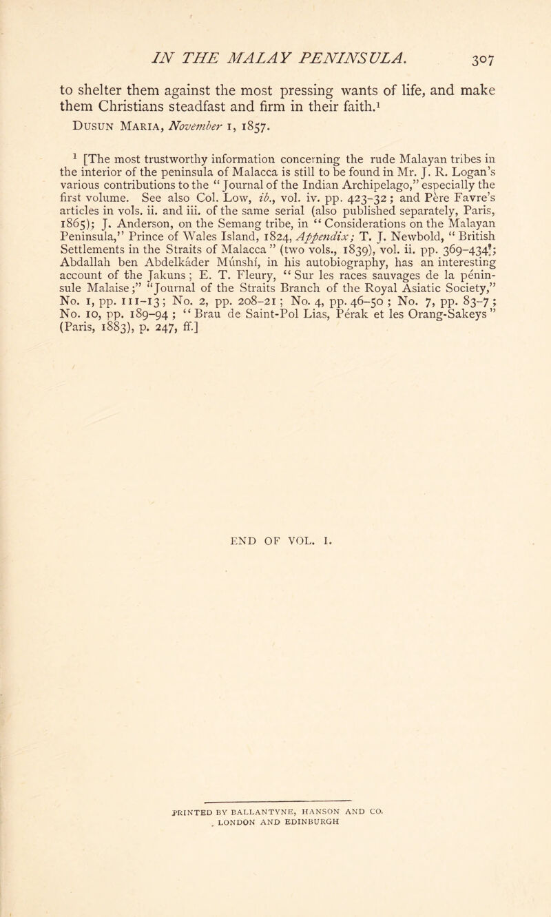 to shelter them against the most pressing wants of life, and make them Christians steadfast and firm in their faith.1 Dusun Maria, November 1, 1857. 1 [The most trustworthy information concerning the rude Malayan tribes in the interior of the peninsula of Malacca is still to be found in Mr. J. R. Logan’s various contributions to the “ Journal of the Indian Archipelago,” especially the first volume. See also Col. Low, ib., vol. iv. pp. 423-32; and Pere Favre’s articles in vols. ii. and iii. of the same serial (also published separately, Paris, 1865); J. Anderson, on the Semang tribe, in “ Considerations on the Malayan Peninsula,” Prince of Wales Island, 1824, Appendix; T. J. Newbold, “ British Settlements in the Straits of Malacca ” (two vols., 1839), vol. ii. pp. 369-434’; Abdallah ben Abdelkader Munshi, in his autobiography, has an interesting account of the Jakuns ; E. T. Fleury, “ Sur les races sauvages de la penin- sule Malaise;” “Journal of the Straits Branch of the Royal Asiatic Society,” No. 1, pp. m-13; No. 2, pp. 208-21 ; No. 4, pp. 46-50 ; No. 7, pp. 83-7 ; No. 10, pp. 189-94 ; “Brau de Saint-Pol Lias, Perak et les Orang-Sakeys ” (Paris, 1883), p. 247, ff.] END OF VOL. I. PRINTED BY BALLANTVNE, HANSON AND CO. LONDON AND EDINBURGH