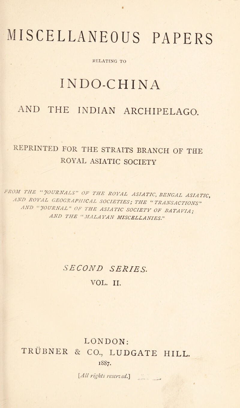 RELATING TO INDO-CHINA AND THE INDIAN ARCHIPELAGO. REPRINTED FOR THE STRAITS BRANCH OF THE ROYAL ASIATIC SOCIETY l^ROM THE ‘^JOURNALS OF THE ROYAL ASIATIC, BENGAL ASIATIC, AND ROYAL GEOGRAPHICAL SOCIETIES; THE “TRANSACTIONS” AND “JOURNAL” OF THE ASIATIC SOCIETY OF BATAVIA; AND THE “MALAYAN MISCELLANIES.” SECOND SERIES. VOL. IL LONDON: TRiiBNER & CO., LUDGATE HILL. 1887. \All rights reserzed.]