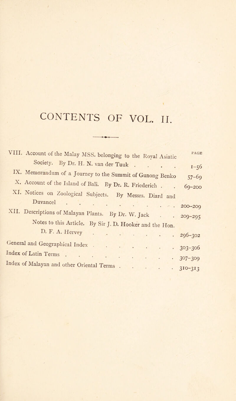 CONTENTS OF VOL. II. VIII. Account of the Malay MSS. belonging to the Royal Asiatic Society. By Dr. H. N. van der Tuuk IX. Memorandum of a Journey to the Summit of Gunong Benko X. Account of the Island of Ball. By Dr. R. Friederich XI. Notices on Zoological Subjects. By Messrs. Diard and Duvancel , . . ^ XII. Descriptions of Malayan Plants. By Dr. W. Jack Notes to this Article. By Sir J. D. Hooker and the Hon. D, F. A. Ilervey General and Geographical Index Index of Latin Terms .... Index of Malayan and other Oriental Terms PAGE 1-56 57-69 69-200 200-209 209-295 296-302 303-306 307-309 310-313